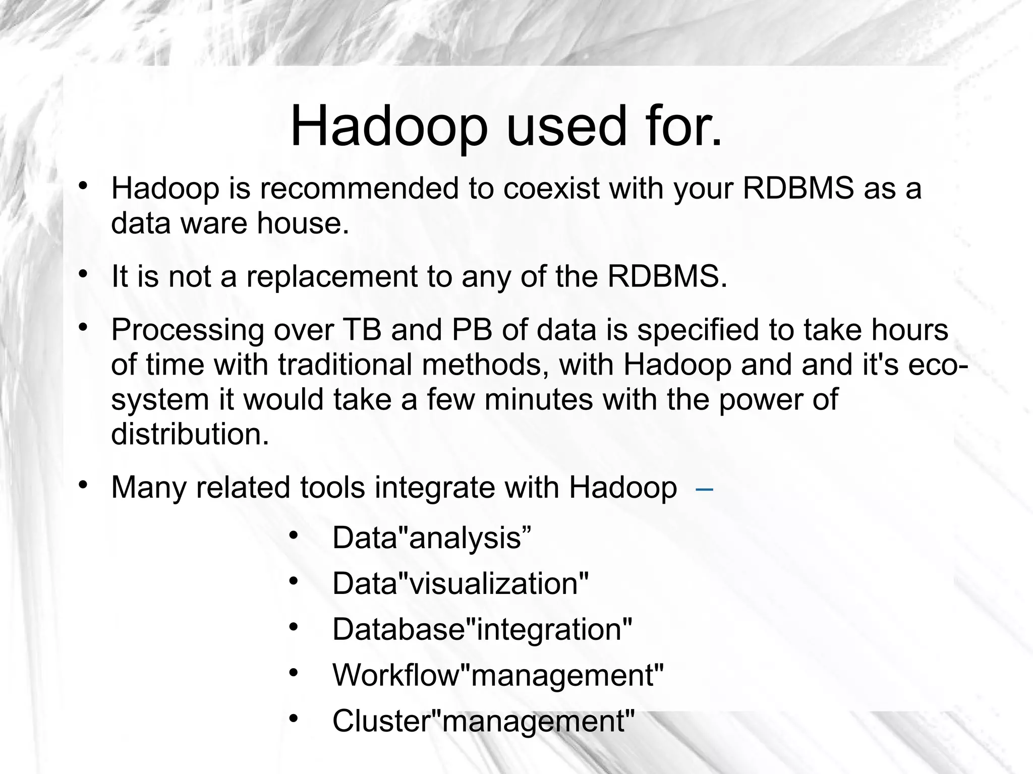 Hadoop used for.

Hadoop is recommended to coexist with your RDBMS as a
data ware house.

It is not a replacement to any of the RDBMS.

Processing over TB and PB of data is specified to take hours
of time with traditional methods, with Hadoop and and it's eco-
system it would take a few minutes with the power of
distribution.

Many related tools integrate with Hadoop –

Data"analysis”

Data"visualization"

Database"integration"

Workflow"management"

Cluster"management"
 