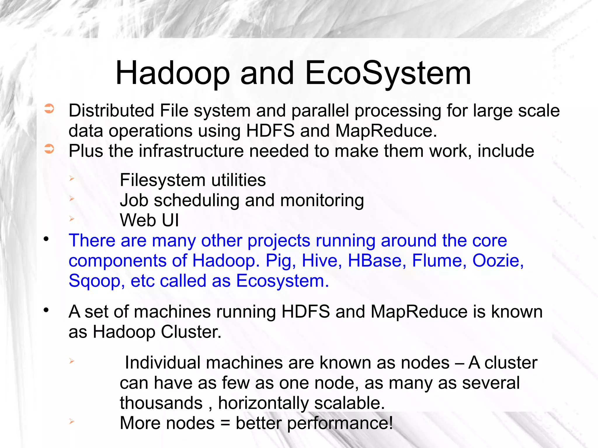 ➲ Distributed File system and parallel processing for large scale
data operations using HDFS and MapReduce.
➲ Plus the infrastructure needed to make them work, include

Filesystem utilities

Job scheduling and monitoring

Web UI

There are many other projects running around the core
components of Hadoop. Pig, Hive, HBase, Flume, Oozie,
Sqoop, etc called as Ecosystem.

A set of machines running HDFS and MapReduce is known
as Hadoop Cluster.

Individual machines are known as nodes – A cluster
can have as few as one node, as many as several
thousands , horizontally scalable.

More nodes = better performance!
Hadoop and EcoSystem
 