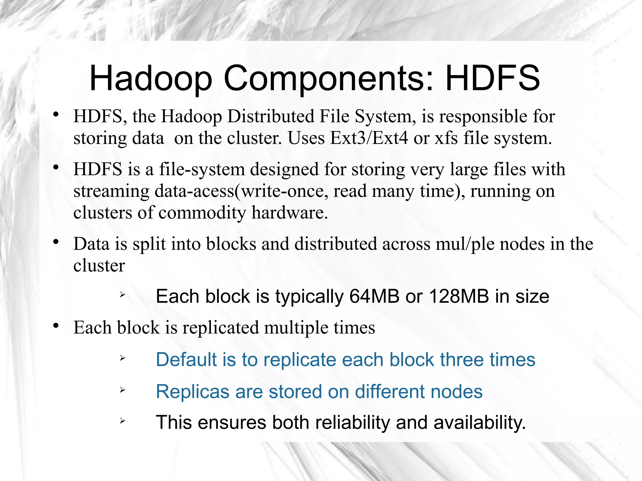 Hadoop Components: HDFS

HDFS, the Hadoop Distributed File System, is responsible for
storing data on the cluster. Uses Ext3/Ext4 or xfs file system.

HDFS is a file-system designed for storing very large files with
streaming data-acess(write-once, read many time), running on
clusters of commodity hardware.

Data is split into blocks and distributed across mul/ple nodes in the
cluster

Each block is typically 64MB or 128MB in size

Each block is replicated multiple times

Default is to replicate each block three times

Replicas are stored on different nodes

This ensures both reliability and availability.
 
