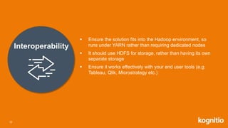 Interoperability
 Ensure the solution fits into the Hadoop environment, so
runs under YARN rather than requiring dedicated nodes
 It should use HDFS for storage, rather than having its own
separate storage
 Ensure it works effectively with your end user tools (e.g.
Tableau, Qlik, Microstrategy etc.)
10
 