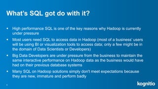 What’s SQL got do with it?
 High performance SQL is one of the key reasons why Hadoop is currently
under pressure
 Most users need SQL to access data in Hadoop (most of a business’ users
will be using BI or visualization tools to access data; only a few might be in
the domain of Data Scientists or Developers)
 Big Data Developers are under pressure from the business to maintain the
same interactive performance on Hadoop data as the business would have
had on their previous database systems
 Many SQL on Hadoop solutions simply don't meet expectations because
they are new, immature and perform badly
4
 