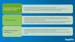 6
• To run relatively simple queries quickly you need to reduce latency
• If you have a lot of overhead for starting and stopping containers to run tasks, that is a big
impediment to interactive usage, even if the actual processing is very efficient
Overhead of starting and
stopping processes
• Lots of commercial databases have been built on the shoulders of giants e.g. Greenplum,
Netezza, Redshift and others were derived from PostgreSQL which gives them a great start in
avoiding a lot of mistakes made in the past
• Most of the newer SQL on Hadoop products were built from scratch, so developers have to learn
and solve problems that were long-since addressed in commercial database products
Product immaturity
• If a product like Hive starts off based on MapReduce, its developers won’t start working on
incremental improvements to latency as they won’t have any effect
• If Hive is then adopted for a lot of batch processing, there is less incentive to work on reducing
latency
Evolution from batch
processing
 