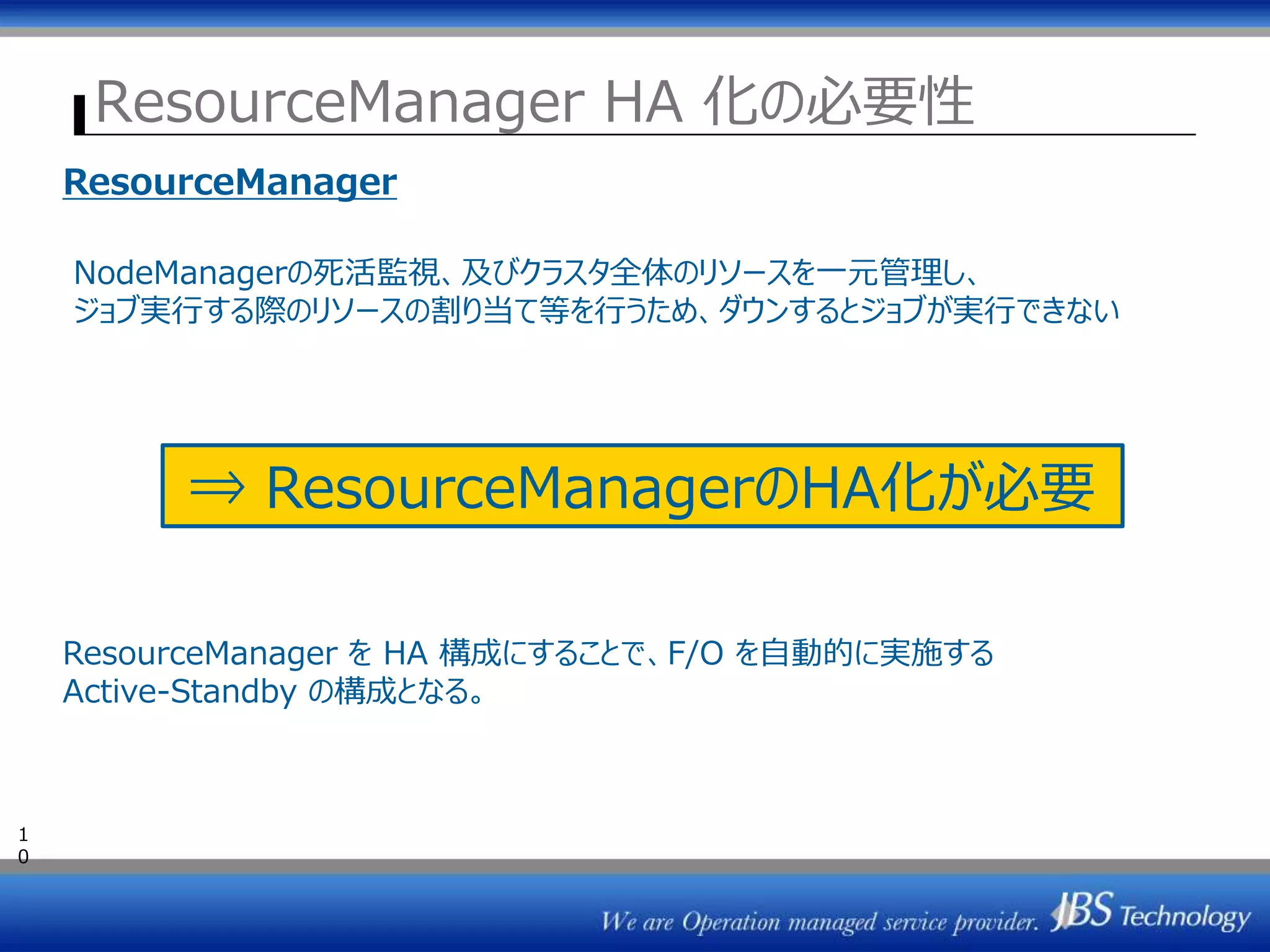 ResourceManager HA 化の必要性
1
0
ResourceManager
NodeManagerの死活監視、及びクラスタ全体のリソースを一元管理し、
ジョブ実行する際のリソースの割り当て等を行うため、ダウンするとジョブが実行できない
⇒ ResourceManagerのHA化が必要
ResourceManager を HA 構成にすることで、F/O を自動的に実施する
Active-Standby の構成となる。
 