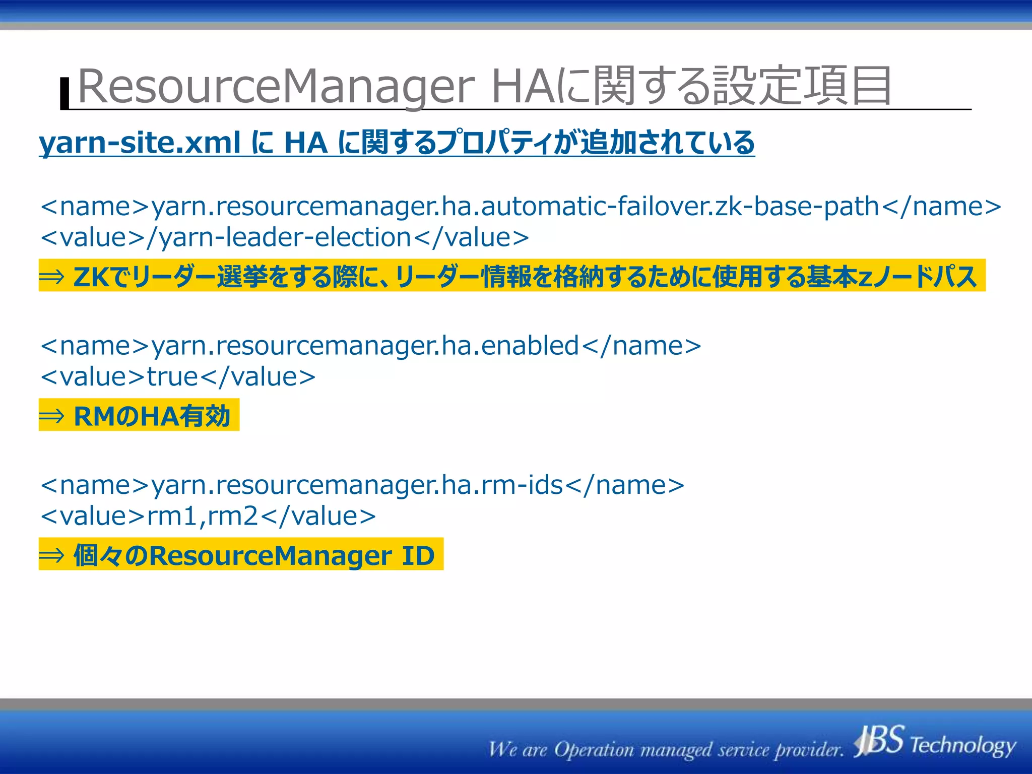 ResourceManager HAに関する設定項目
yarn-site.xml に HA に関するプロパティが追加されている
<name>yarn.resourcemanager.ha.automatic-failover.zk-base-path</name>
<value>/yarn-leader-election</value>
⇒ ZKでリーダー選挙をする際に、リーダー情報を格納するために使用する基本zノードパス
<name>yarn.resourcemanager.ha.enabled</name>
<value>true</value>
⇒ RMのHA有効
<name>yarn.resourcemanager.ha.rm-ids</name>
<value>rm1,rm2</value>
⇒ 個々のResourceManager ID
 