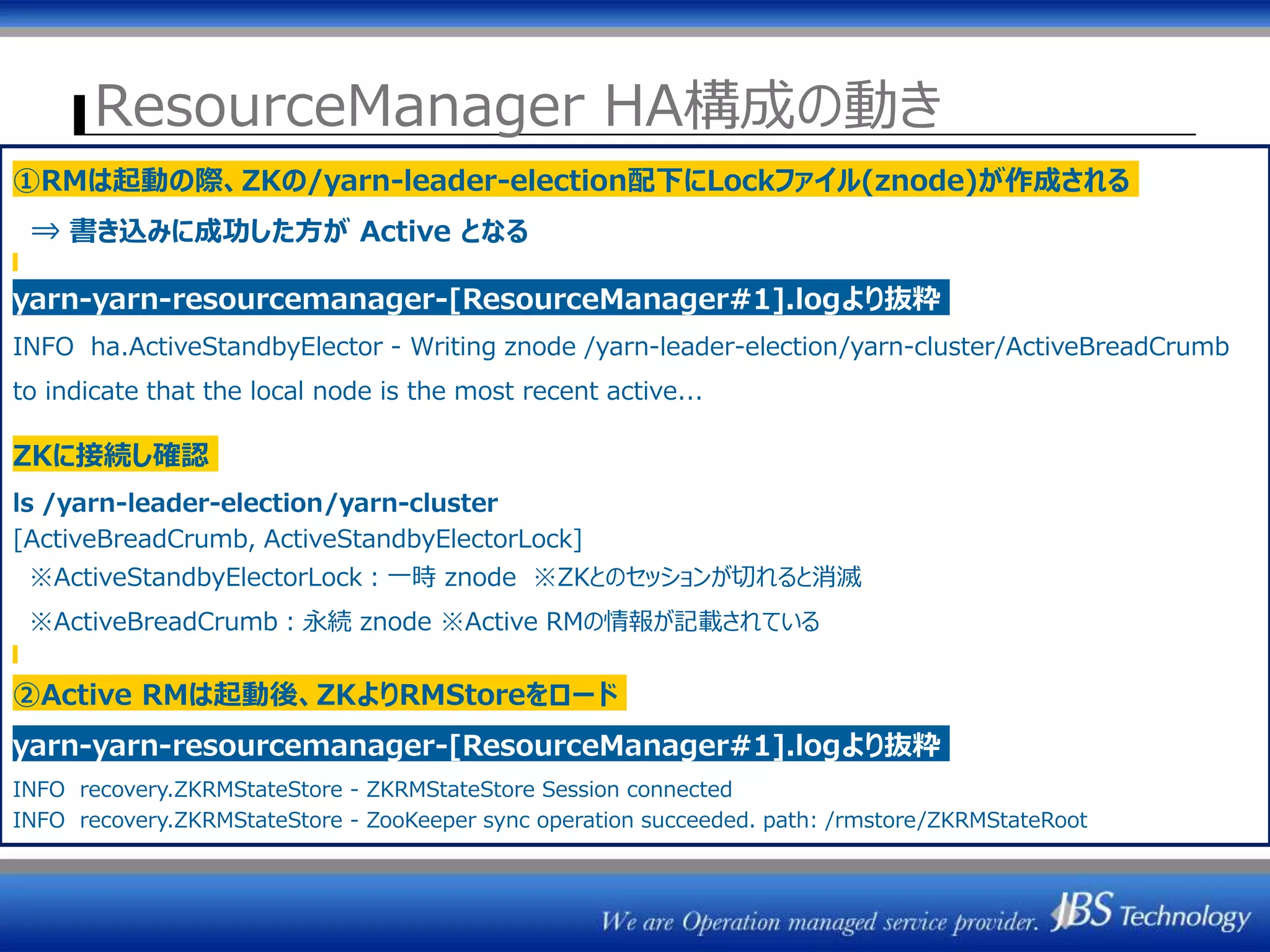 ResourceManager HA構成の動き
ZK1 ZK2 ZK3
ResourceManager
(Active)
ActiveStandbyElector
NodeManager群
Heatbeat③Heatbeat
ResourceManager#1 ResourceManager#2
セッション管理
Active選出
②
ジョブ情報読込
ジョブ情報保存
/rmstore/ZKRMStateRoot
/yarn-leader-election
ZKRMStateStore
ResourceManager
(Standby)
ActiveStandbyElector
ZKRMStateStore
セッション管理
Active選出
F/O時ジョブ情報読込
①RMは起動の際、ZKの/yarn-leader-election配下にLockファイル(znode)が作成される
⇒ 書き込みに成功した方が Active となる
yarn-yarn-resourcemanager-[ResourceManager#1].logより抜粋
INFO ha.ActiveStandbyElector - Writing znode /yarn-leader-election/yarn-cluster/ActiveBreadCrumb
to indicate that the local node is the most recent active...
ZKに接続し確認
ls /yarn-leader-election/yarn-cluster
[ActiveBreadCrumb, ActiveStandbyElectorLock]
※ActiveStandbyElectorLock：一時 znode ※ZKとのセッションが切れると消滅
※ActiveBreadCrumb：永続 znode ※Active RMの情報が記載されている
②Active RMは起動後、ZKよりRMStoreをロード
yarn-yarn-resourcemanager-[ResourceManager#1].logより抜粋
INFO recovery.ZKRMStateStore - ZKRMStateStore Session connected
INFO recovery.ZKRMStateStore - ZooKeeper sync operation succeeded. path: /rmstore/ZKRMStateRoot
 