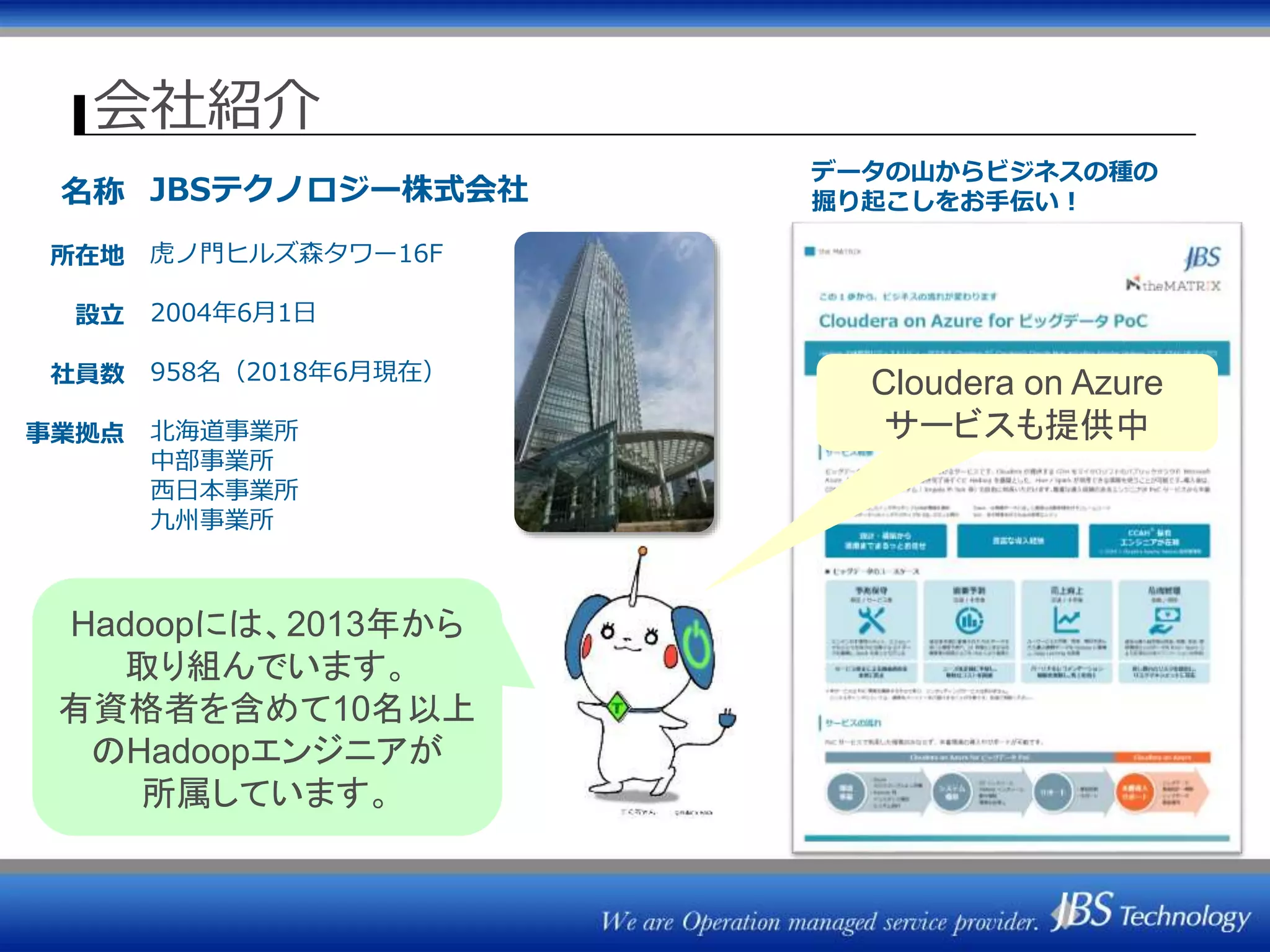 会社紹介
名称
所在地
設立
社員数
事業拠点
JBSテクノロジー株式会社
虎ノ門ヒルズ森タワー16F
2004年6月1日
958名（2018年6月現在）
北海道事業所
中部事業所
西日本事業所
九州事業所
データの山からビジネスの種の
掘り起こしをお手伝い！
Hadoopには、2013年から
取り組んでいます。
有資格者を含めて10名以上
のHadoopエンジニアが
所属しています。
Cloudera on Azure
サービスも提供中
 