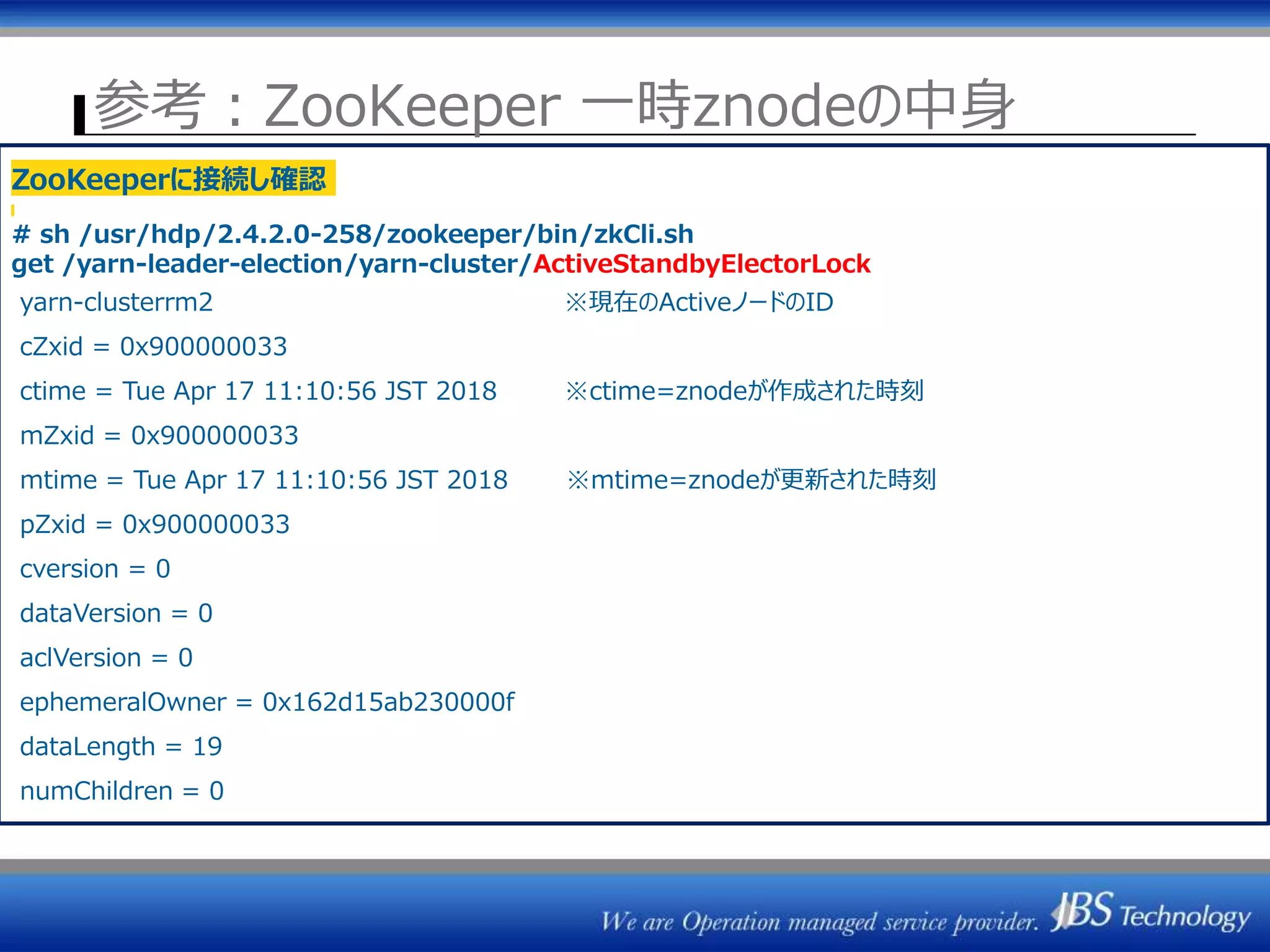 参考：ZooKeeper 一時znodeの中身
ZK1 ZK2 ZK3
ResourceManager
(Active)
ActiveStandbyElector
NodeManager群
⑦Heatbeat③Heatbeat
ResourceManager#1 ResourceManager#2
セッション管理
⑤Active選出
⇒一時znode作成
/rmstore/ZKRMStateRoot
/yarn-leader-election
ZKRMStateStore
ResourceManager
(Standby)
ActiveStandbyElector
ZKRMStateStoreZKとのセッション断
⑥F/O時ジョブ情報読込
ZooKeeperに接続し確認
# sh /usr/hdp/2.4.2.0-258/zookeeper/bin/zkCli.sh
get /yarn-leader-election/yarn-cluster/ActiveStandbyElectorLock
yarn-clusterrm2 ※現在のActiveノードのID
cZxid = 0x900000033
ctime = Tue Apr 17 11:10:56 JST 2018 ※ctime=znodeが作成された時刻
mZxid = 0x900000033
mtime = Tue Apr 17 11:10:56 JST 2018 ※mtime=znodeが更新された時刻
pZxid = 0x900000033
cversion = 0
dataVersion = 0
aclVersion = 0
ephemeralOwner = 0x162d15ab230000f
dataLength = 19
numChildren = 0
 
