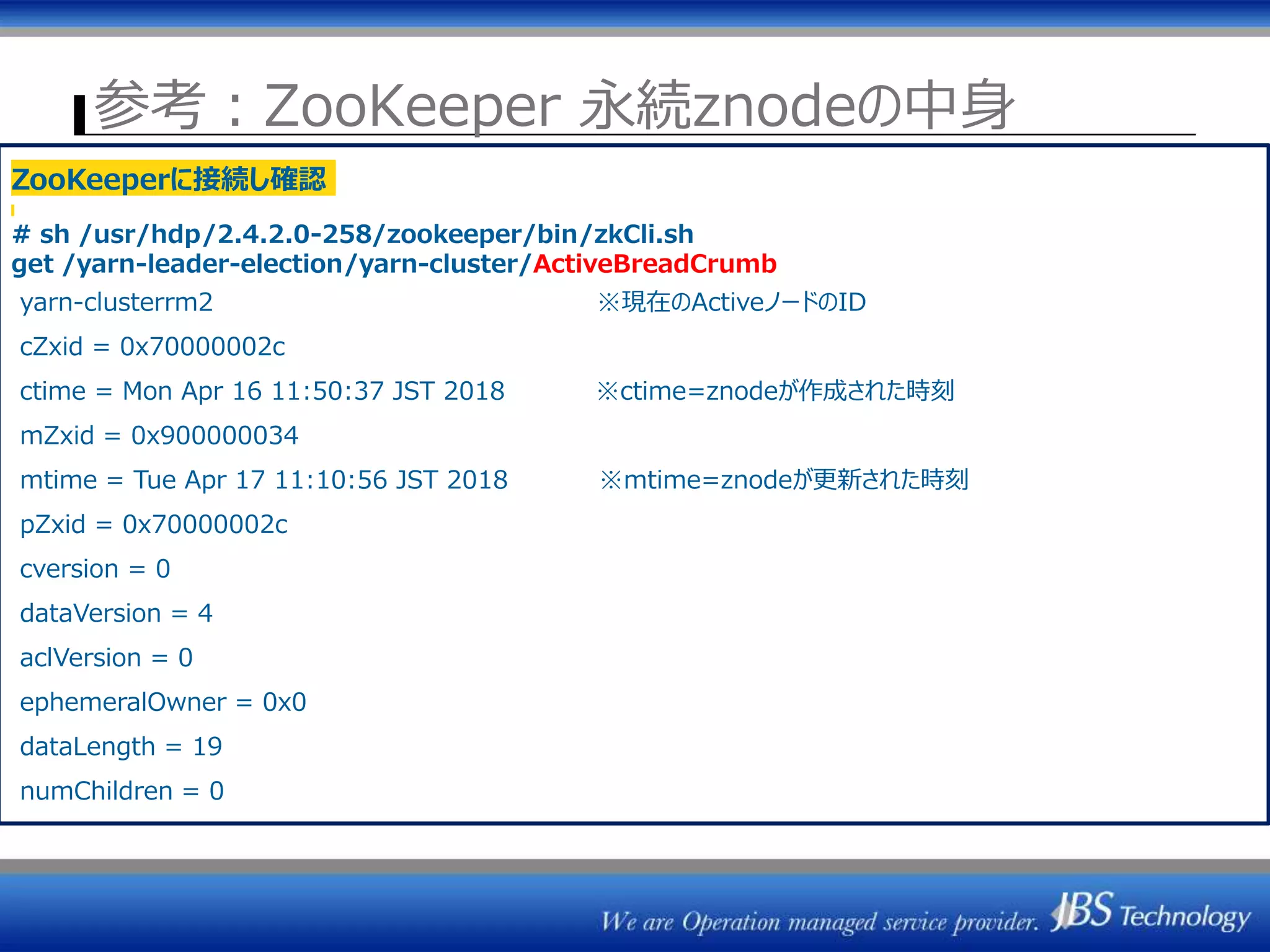 参考：ZooKeeper 永続znodeの中身
ZK1 ZK2 ZK3
ResourceManager
(Active)
ActiveStandbyElector
NodeManager群
⑦Heatbeat③Heatbeat
ResourceManager#1 ResourceManager#2
セッション管理
⑤Active選出
⇒一時znode作成
/rmstore/ZKRMStateRoot
/yarn-leader-election
ZKRMStateStore
ResourceManager
(Standby)
ActiveStandbyElector
ZKRMStateStoreZKとのセッション断
⑥F/O時ジョブ情報読込
ZooKeeperに接続し確認
# sh /usr/hdp/2.4.2.0-258/zookeeper/bin/zkCli.sh
get /yarn-leader-election/yarn-cluster/ActiveBreadCrumb
yarn-clusterrm2 ※現在のActiveノードのID
cZxid = 0x70000002c
ctime = Mon Apr 16 11:50:37 JST 2018 ※ctime=znodeが作成された時刻
mZxid = 0x900000034
mtime = Tue Apr 17 11:10:56 JST 2018 ※mtime=znodeが更新された時刻
pZxid = 0x70000002c
cversion = 0
dataVersion = 4
aclVersion = 0
ephemeralOwner = 0x0
dataLength = 19
numChildren = 0
 