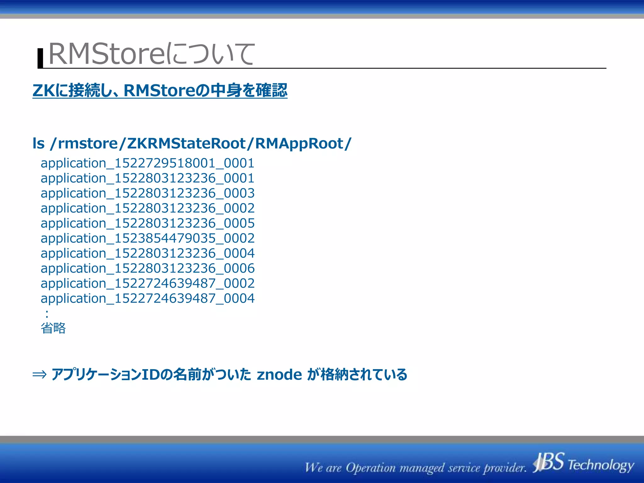 RMStoreについて
ZKに接続し、RMStoreの中身を確認
ls /rmstore/ZKRMStateRoot/RMAppRoot/
application_1522729518001_0001
application_1522803123236_0001
application_1522803123236_0003
application_1522803123236_0002
application_1522803123236_0005
application_1523854479035_0002
application_1522803123236_0004
application_1522803123236_0006
application_1522724639487_0002
application_1522724639487_0004
：
省略
⇒ アプリケーションIDの名前がついた znode が格納されている
 