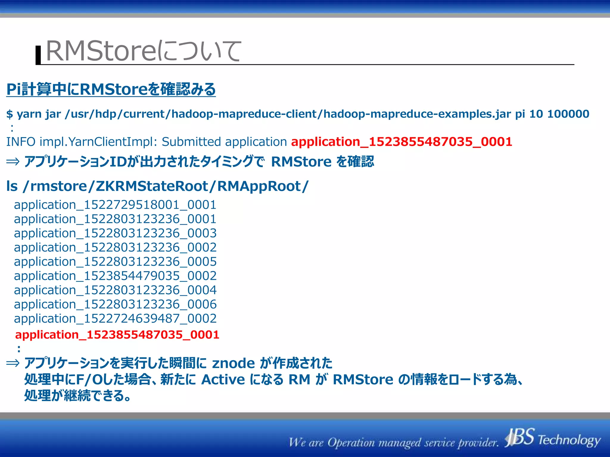 RMStoreについて
ZK1 ZK2 ZK3
/rmstore/ZKRMStateRoot
ResourceManager
(Active)
ActiveStandbyElector
ResourceManager#1
ZKRMStateStore
ResourceManager#2
ResourceManager
(Standby)
ActiveStandbyElector
ZKRMStateStore
ジョブ情報保存
Pi計算中にRMStoreを確認みる
$ yarn jar /usr/hdp/current/hadoop-mapreduce-client/hadoop-mapreduce-examples.jar pi 10 100000
：
INFO impl.YarnClientImpl: Submitted application application_1523855487035_0001
⇒ アプリケーションIDが出力されたタイミングで RMStore を確認
ls /rmstore/ZKRMStateRoot/RMAppRoot/
application_1522729518001_0001
application_1522803123236_0001
application_1522803123236_0003
application_1522803123236_0002
application_1522803123236_0005
application_1523854479035_0002
application_1522803123236_0004
application_1522803123236_0006
application_1522724639487_0002
application_1523855487035_0001
：
⇒ アプリケーションを実行した瞬間に znode が作成された
処理中にF/Oした場合、新たに Active になる RM が RMStore の情報をロードする為、
処理が継続できる。
 