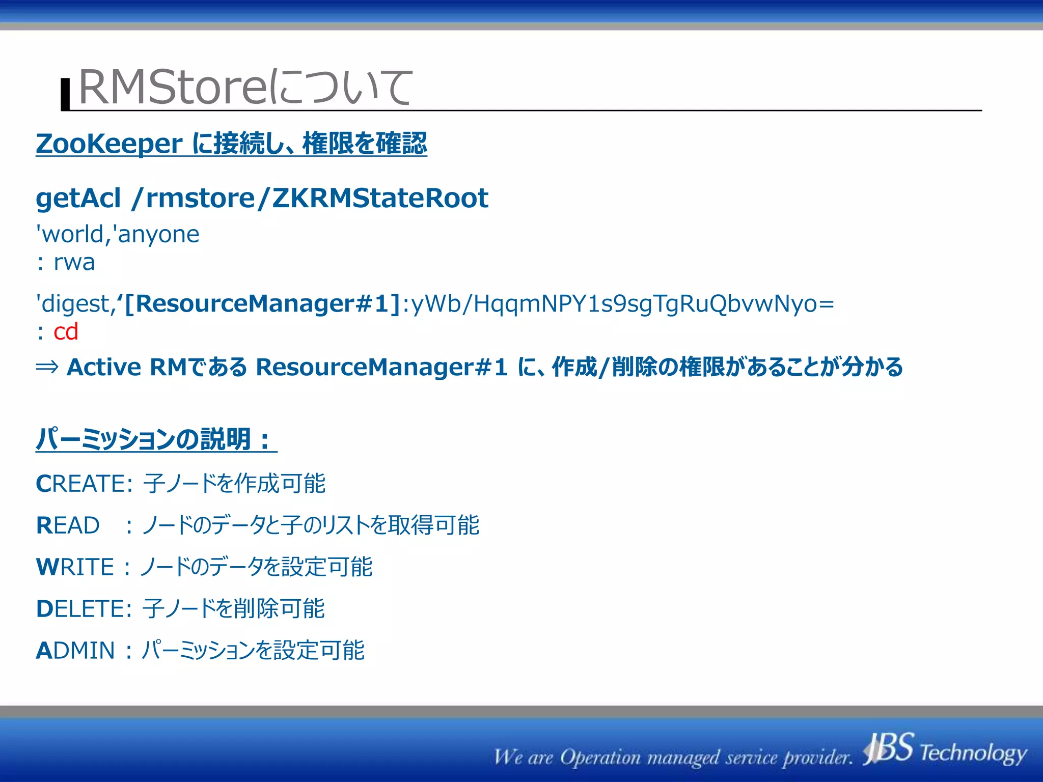 RMStoreについて
ZK1 ZK2 ZK3
/rmstore/ZKRMStateRoot
ResourceManager
(Active)
ActiveStandbyElector
ResourceManager#1
ZKRMStateStore
ResourceManager#2
ResourceManager
(Standby)
ActiveStandbyElector
ZKRMStateStore
ジョブ情報保存
ZooKeeper に接続し、権限を確認
getAcl /rmstore/ZKRMStateRoot
'world,'anyone
: rwa
'digest,‘[ResourceManager#1]:yWb/HqqmNPY1s9sgTgRuQbvwNyo=
: cd
⇒ Active RMである ResourceManager#1 に、作成/削除の権限があることが分かる
パーミッションの説明：
CREATE: 子ノードを作成可能
READ : ノードのデータと子のリストを取得可能
WRITE : ノードのデータを設定可能
DELETE: 子ノードを削除可能
ADMIN : パーミッションを設定可能
 