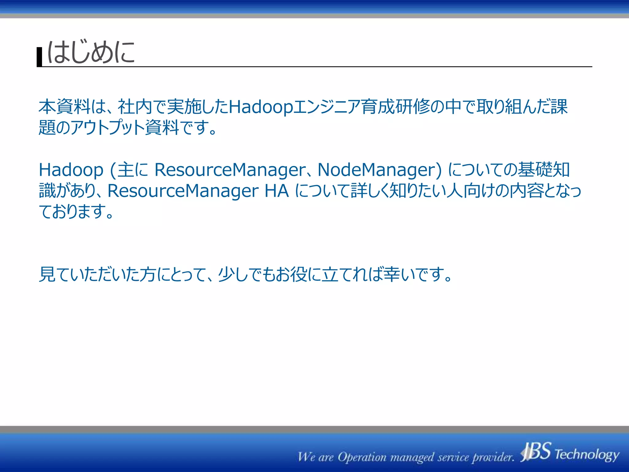 はじめに
本資料は、社内で実施したHadoopエンジニア育成研修の中で取り組んだ課
題のアウトプット資料です。
Hadoop (主に ResourceManager、NodeManager) についての基礎知
識があり、ResourceManager HA について詳しく知りたい人向けの内容となっ
ております。
見ていただいた方にとって、少しでもお役に立てれば幸いです。
 
