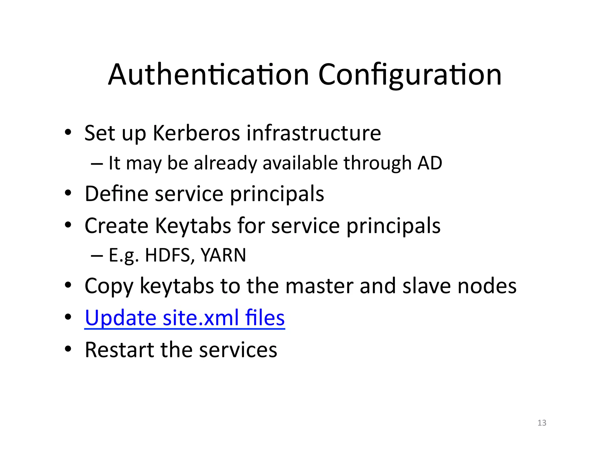 Authentication Configuration
• Set up Kerberos infrastructure
– It may be already available through AD
• Define service principals
• Create Keytabs for service principals
– E.g. HDFS, YARN
• Copy keytabs to the master and slave nodes
• Update site.xml files
• Restart the services
13
 