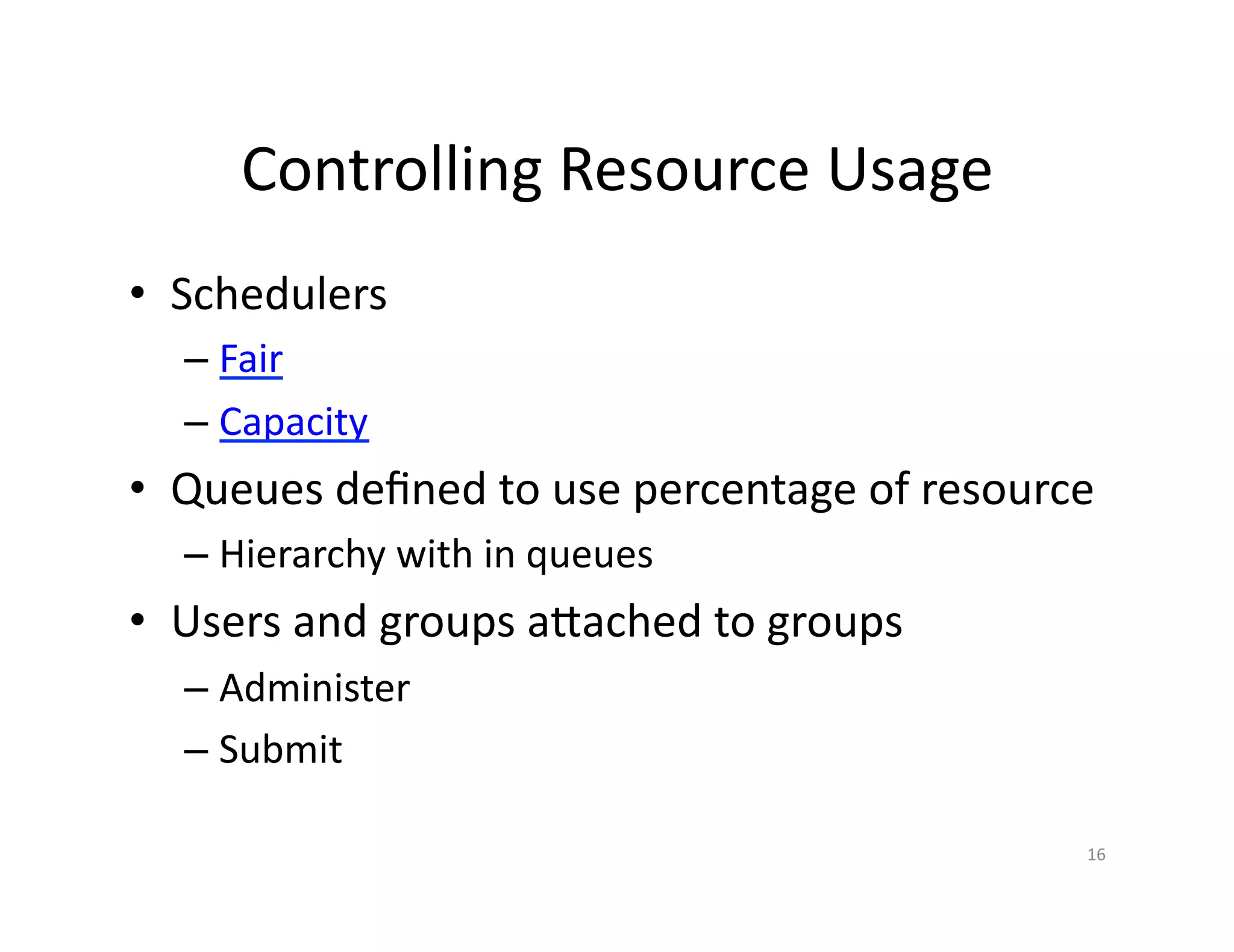 Controlling Resource Usage
• Schedulers
– Fair
– Capacity
• Queues defined to use percentage of resource
– Hierarchy with in queues
• Users and groups attached to groups
– Administer
– Submit
16
 