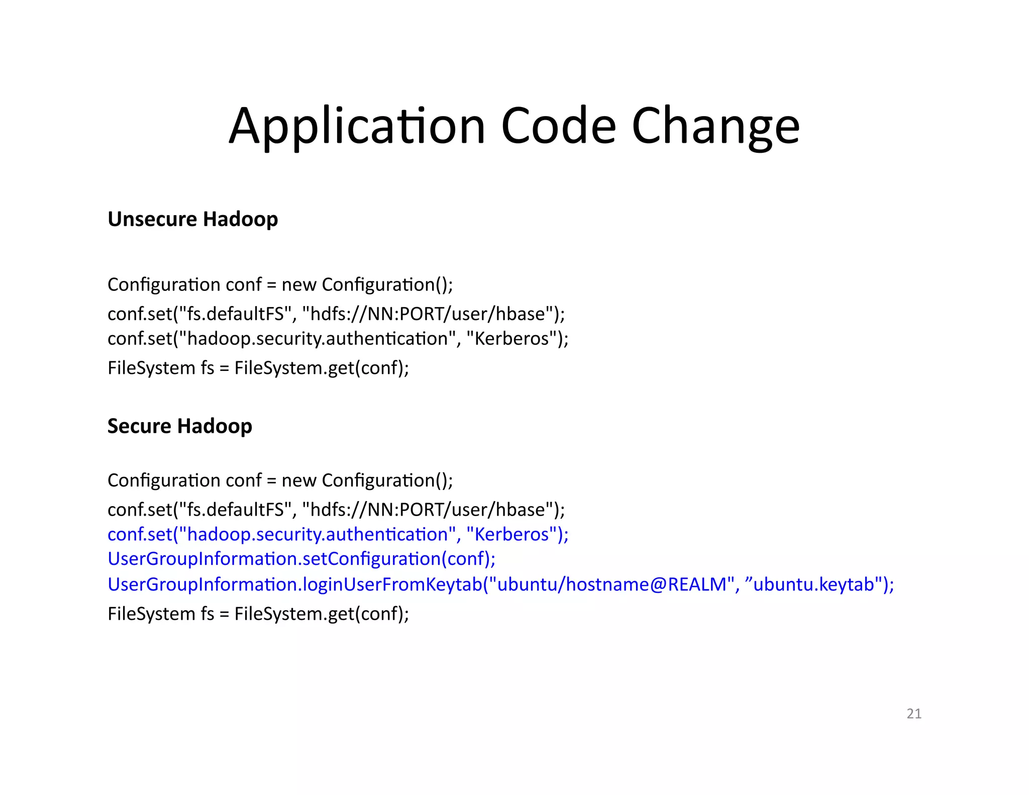 Application Code Change
Configuration conf = new Configuration();
conf.set("fs.defaultFS", "hdfs://NN:PORT/user/hbase");
conf.set("hadoop.security.authentication", "Kerberos");
UserGroupInformation.setConfiguration(conf);
UserGroupInformation.loginUserFromKeytab("ubuntu/hostname@REALM", ”ubuntu.keytab");
FileSystem fs = FileSystem.get(conf);
21
Configuration conf = new Configuration();
conf.set("fs.defaultFS", "hdfs://NN:PORT/user/hbase");
conf.set("hadoop.security.authentication", "Kerberos");
FileSystem fs = FileSystem.get(conf);
Unsecure Hadoop
Secure Hadoop
 