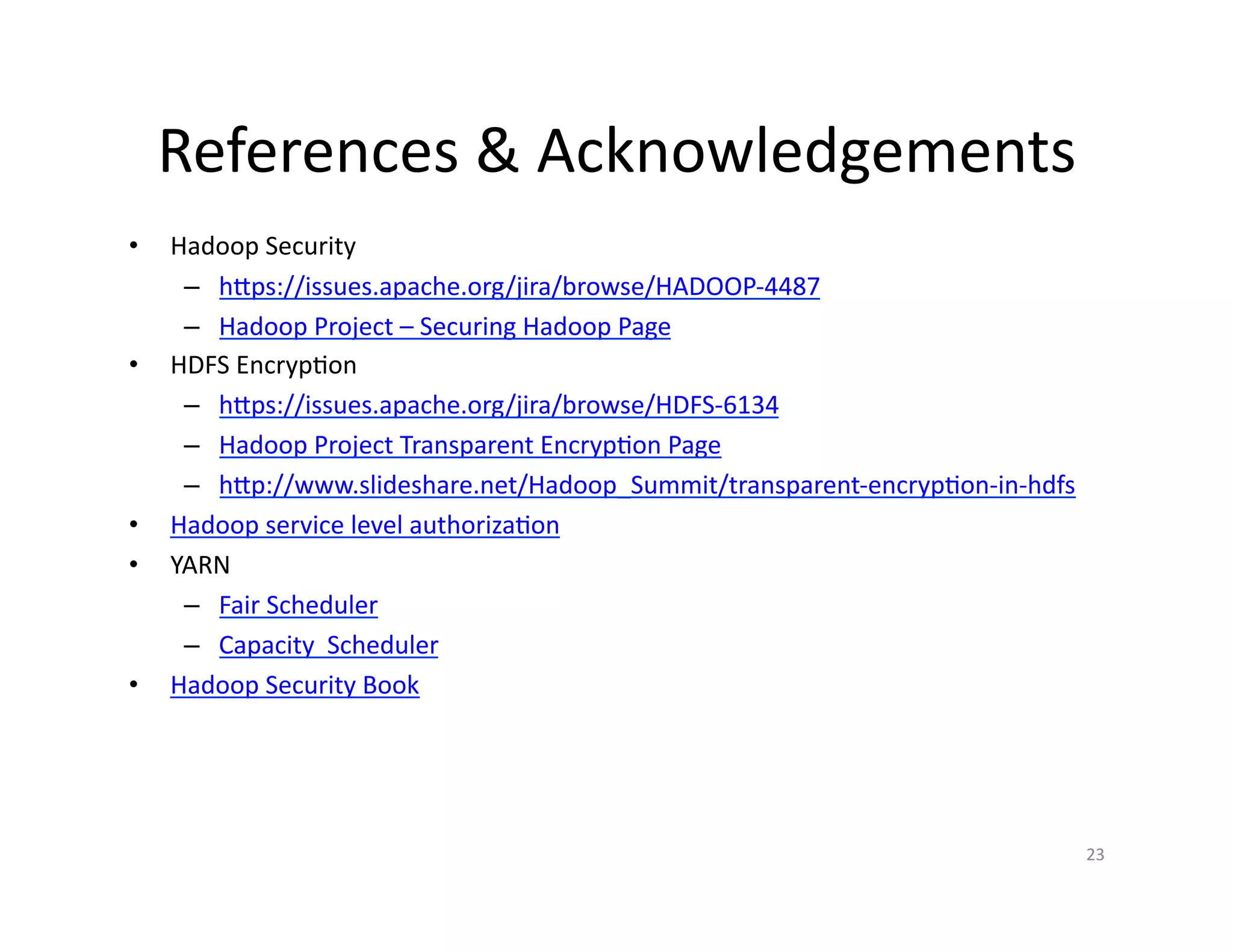 References & Acknowledgements
• Hadoop Security
– https://issues.apache.org/jira/browse/HADOOP-4487
– Hadoop Project – Securing Hadoop Page
• HDFS Encryption
– https://issues.apache.org/jira/browse/HDFS-6134
– Hadoop Project Transparent Encryption Page
– http://www.slideshare.net/Hadoop_Summit/transparent-encryption-in-hdfs
• Hadoop service level authorization
• YARN
– Fair Scheduler
– Capacity Scheduler
• Hadoop Security Book
23
 
