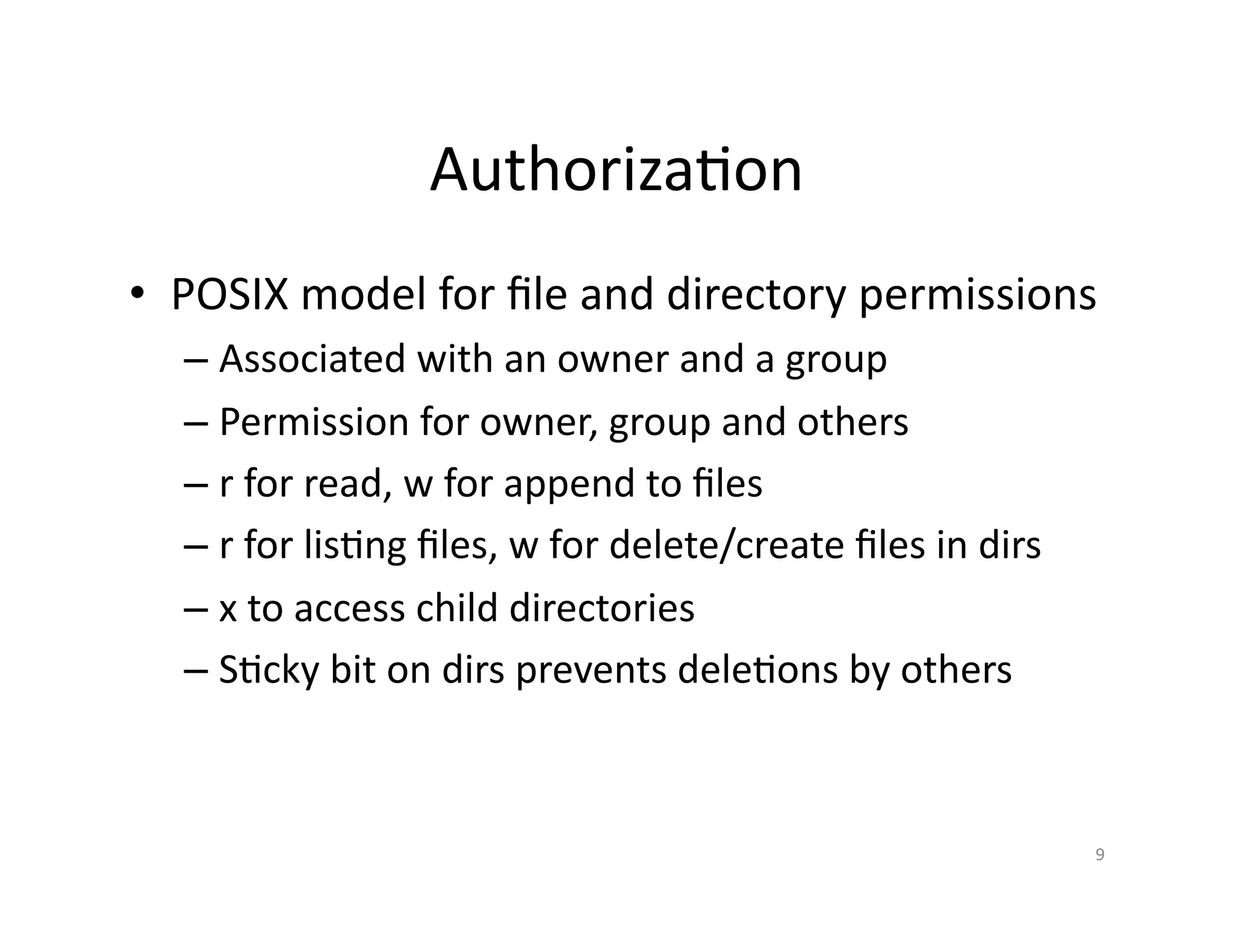 Authorization
• POSIX model for file and directory permissions
– Associated with an owner and a group
– Permission for owner, group and others
– r for read, w for append to files
– r for listing files, w for delete/create files in dirs
– x to access child directories
– Sticky bit on dirs prevents deletions by others
9
 