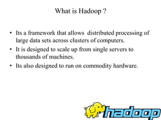 What is Hadoop ?
• Its a framework that allows distributed processing of
large data sets across clusters of computers.
• It is designed to scale up from single servers to
thousands of machines.
• Its also designed to run on commodity hardware.
 