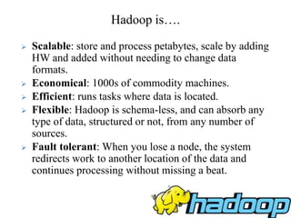  Scalable: store and process petabytes, scale by adding
HW and added without needing to change data
formats.
 Economical: 1000s of commodity machines.
 Efficient: runs tasks where data is located.
 Flexible: Hadoop is schema-less, and can absorb any
type of data, structured or not, from any number of
sources.
 Fault tolerant: When you lose a node, the system
redirects work to another location of the data and
continues processing without missing a beat.
Hadoop is….
 