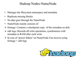 Hadoop Nodes-NameNode
• Manages the filesystem namespace and metadata
• Replicate missing blocks
• No data goes through the NameNode
• NameNode mainly consists of:
 fsimage: Contains a checkpoint copy of the metadata on disk
 edit logs: Records all write operations, synchronizes with
metadata in RAM after each write
 In case of ‘power failure’ on NameNode Can recover using
fsimage + edit logs
 