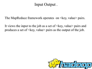 Input Output .
The MapReduce framework operates on <key, value> pairs.
It views the input to the job as a set of <key, value> pairs and
produces a set of <key, value> pairs as the output of the job.
 