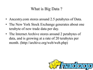 What is Big Data ?
• Ancestry.com stores around 2.5 petabytes of Data.
• The New York Stock Exchange generates about one
terabyte of new trade data per day.
• The Internet Archive stores around 2 petabytes of
data, and is growing at a rate of 20 terabytes per
month. (http://archive.org/web/web.php)
 