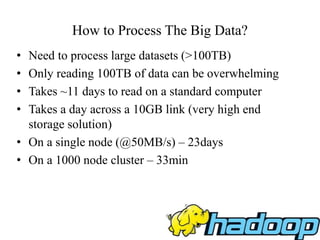 How to Process The Big Data?
• Need to process large datasets (>100TB)
• Only reading 100TB of data can be overwhelming
• Takes ~11 days to read on a standard computer
• Takes a day across a 10GB link (very high end
storage solution)
• On a single node (@50MB/s) – 23days
• On a 1000 node cluster – 33min
 