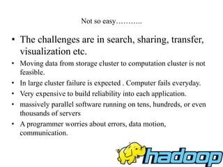 Not so easy………..
• The challenges are in search, sharing, transfer,
visualization etc.
• Moving data from storage cluster to computation cluster is not
feasible.
• In large cluster failure is expected . Computer fails everyday.
• Very expensive to build reliability into each application.
• massively parallel software running on tens, hundreds, or even
thousands of servers
• A programmer worries about errors, data motion,
communication.
 