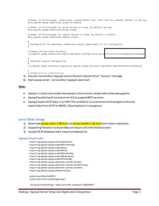 Hadoop - Sqoop2 Server Setup And Application Integration Page 2
5) Execute /server/bin/./sqoop2-toolverifyanditshouldreturn "Success"message.
6) Start sqoopserver. /server/bin/./sqoop2-severstart.
Note:
 Sqoop1 isclientonlymodel andsqoop2isclientserver model withenhancedsupports.
 Sqoop2bundledwithtomcatserver6.0 to supportREST services.
 Sqoop2importOLTP data in to HDFS filesandthere isnoconnectortechnologiestodirectly
importdata fromOLTP to HBASE. (Developmentisinprogress)
Java Client Setup
1) Download sqoop-client-1.99.4.jarandjersey-bundle-1.18.3.jarfrommavenrepository.
2) Supportinglibraries ineclipse (Maynotrequire all) referbelow section.
3) Sample OLTPdatabase table importtoHadoop file.
SqoopClientCode:
import org.apache.sqoop.client.SqoopClient;
import org.apache.sqoop.model.MFromConfig;
import org.apache.sqoop.model.MJob;
import org.apache.sqoop.model.MLink;
import org.apache.sqoop.model.MLinkConfig;
import org.apache.sqoop.model.MSubmission;
import org.apache.sqoop.model.MToConfig;
import org.apache.sqoop.submission.counter.Counter;
import org.apache.sqoop.submission.counter.CounterGroup;
import org.apache.sqoop.submission.counter.Counters;
import org.apache.sqoop.validation.Status;
public classHBeatToHDFS {
public static void main(String[]args) {
String connectionString = "jdbc:oracle:thin: database:1528/DEMO";
 