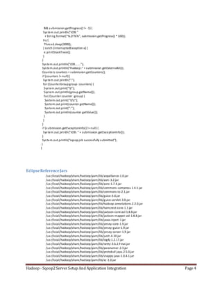 Hadoop - Sqoop2 Server Setup And Application Integration Page 4
&& submission.getProgress()!= -1) {
System.out.println("JOB:"
+ String.format("%.2f %%", submission.getProgress() * 100));
try {
Thread.sleep(3000);
} catch (InterruptedException e) {
e.printStackTrace();
}
}
System.out.println("JOB... ...");
System.out.println("Hadoop:" + submission.getExternalId());
Counters counters = submission.getCounters();
if (counters != null){
System.out.println(":");
for (CounterGroupgroup:counters) {
System.out.print("t");
System.out.println(group.getName());
for (Counter counter :group) {
System.out.print("tt");
System.out.print(counter.getName());
System.out.print(":");
System.out.println(counter.getValue());
}
}
}
if (submission.getExceptionInfo() != null) {
System.out.println("JOB:" + submission.getExceptionInfo());
}
System.out.println("sqoopjob successfullysubmitted");
}
}
EclipseReferenceJars
/usr/local/hadoop/share/hadoop/yarn/lib/aopalliance-1.0.jar
/usr/local/hadoop/share/hadoop/yarn/lib/asm-3.2.jar
/usr/local/hadoop/share/hadoop/yarn/lib/avro-1.7.4.jar
/usr/local/hadoop/share/hadoop/yarn/lib/commons-compress-1.4.1.jar
/usr/local/hadoop/share/hadoop/yarn/lib/commons-io-2.1.jar
/usr/local/hadoop/share/hadoop/yarn/lib/guice-3.0.jar
/usr/local/hadoop/share/hadoop/yarn/lib/guice-servlet-3.0.jar
/usr/local/hadoop/share/hadoop/yarn/lib/hadoop-annotations-2.2.0.jar
/usr/local/hadoop/share/hadoop/yarn/lib/hamcrest-core-1.1.jar
/usr/local/hadoop/share/hadoop/yarn/lib/jackson-core-asl-1.8.8.jar
/usr/local/hadoop/share/hadoop/yarn/lib/jackson-mapper-asl-1.8.8.jar
/usr/local/hadoop/share/hadoop/yarn/lib/javax.inject-1.jar
/usr/local/hadoop/share/hadoop/yarn/lib/jersey-core-1.9.jar
/usr/local/hadoop/share/hadoop/yarn/lib/jersey-guice-1.9.jar
/usr/local/hadoop/share/hadoop/yarn/lib/jersey-server-1.9.jar
/usr/local/hadoop/share/hadoop/yarn/lib/junit-4.10.jar
/usr/local/hadoop/share/hadoop/yarn/lib/log4j-1.2.17.jar
/usr/local/hadoop/share/hadoop/yarn/lib/netty-3.6.2.Final.jar
/usr/local/hadoop/share/hadoop/yarn/lib/paranamer-2.3.jar
/usr/local/hadoop/share/hadoop/yarn/lib/protobuf-java-2.5.0.jar
/usr/local/hadoop/share/hadoop/yarn/lib/snappy-java-1.0.4.1.jar
/usr/local/hadoop/share/hadoop/yarn/lib/xz-1.0.jar
 