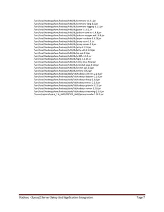 Hadoop - Sqoop2 Server Setup And Application Integration Page 7
/usr/local/hadoop/share/hadoop/hdfs/lib/commons-io-2.1.jar
/usr/local/hadoop/share/hadoop/hdfs/lib/commons-lang-2.5.jar
/usr/local/hadoop/share/hadoop/hdfs/lib/commons-logging-1.1.1.jar
/usr/local/hadoop/share/hadoop/hdfs/lib/guava-11.0.2.jar
/usr/local/hadoop/share/hadoop/hdfs/lib/jackson-core-asl-1.8.8.jar
/usr/local/hadoop/share/hadoop/hdfs/lib/jackson-mapper-asl-1.8.8.jar
/usr/local/hadoop/share/hadoop/hdfs/lib/jasper-runtime-5.5.23.jar
/usr/local/hadoop/share/hadoop/hdfs/lib/jersey-core-1.9.jar
/usr/local/hadoop/share/hadoop/hdfs/lib/jersey-server-1.9.jar
/usr/local/hadoop/share/hadoop/hdfs/lib/jetty-6.1.26.jar
/usr/local/hadoop/share/hadoop/hdfs/lib/jetty-util-6.1.26.jar
/usr/local/hadoop/share/hadoop/hdfs/lib/jsp-api-2.1.jar
/usr/local/hadoop/share/hadoop/hdfs/lib/jsr305-1.3.9.jar
/usr/local/hadoop/share/hadoop/hdfs/lib/log4j-1.2.17.jar
/usr/local/hadoop/share/hadoop/hdfs/lib/netty-3.6.2.Final.jar
/usr/local/hadoop/share/hadoop/hdfs/lib/protobuf-java-2.5.0.jar
/usr/local/hadoop/share/hadoop/hdfs/lib/servlet-api-2.5.jar
/usr/local/hadoop/share/hadoop/hdfs/lib/xmlenc-0.52.jar
/usr/local/hadoop/share/hadoop/tools/lib/hadoop-archives-2.2.0.jar
/usr/local/hadoop/share/hadoop/tools/lib/hadoop-datajoin-2.2.0.jar
/usr/local/hadoop/share/hadoop/tools/lib/hadoop-distcp-2.2.0.jar
/usr/local/hadoop/share/hadoop/tools/lib/hadoop-extras-2.2.0.jar
/usr/local/hadoop/share/hadoop/tools/lib/hadoop-gridmix-2.2.0.jar
/usr/local/hadoop/share/hadoop/tools/lib/hadoop-rumen-2.2.0.jar
/usr/local/hadoop/share/hadoop/tools/lib/hadoop-streaming-2.2.0.jar
/home/rajekra/spark_1.4_JARS/SQOOP_JARS/jersey-bundle-1.18.3.jar
 