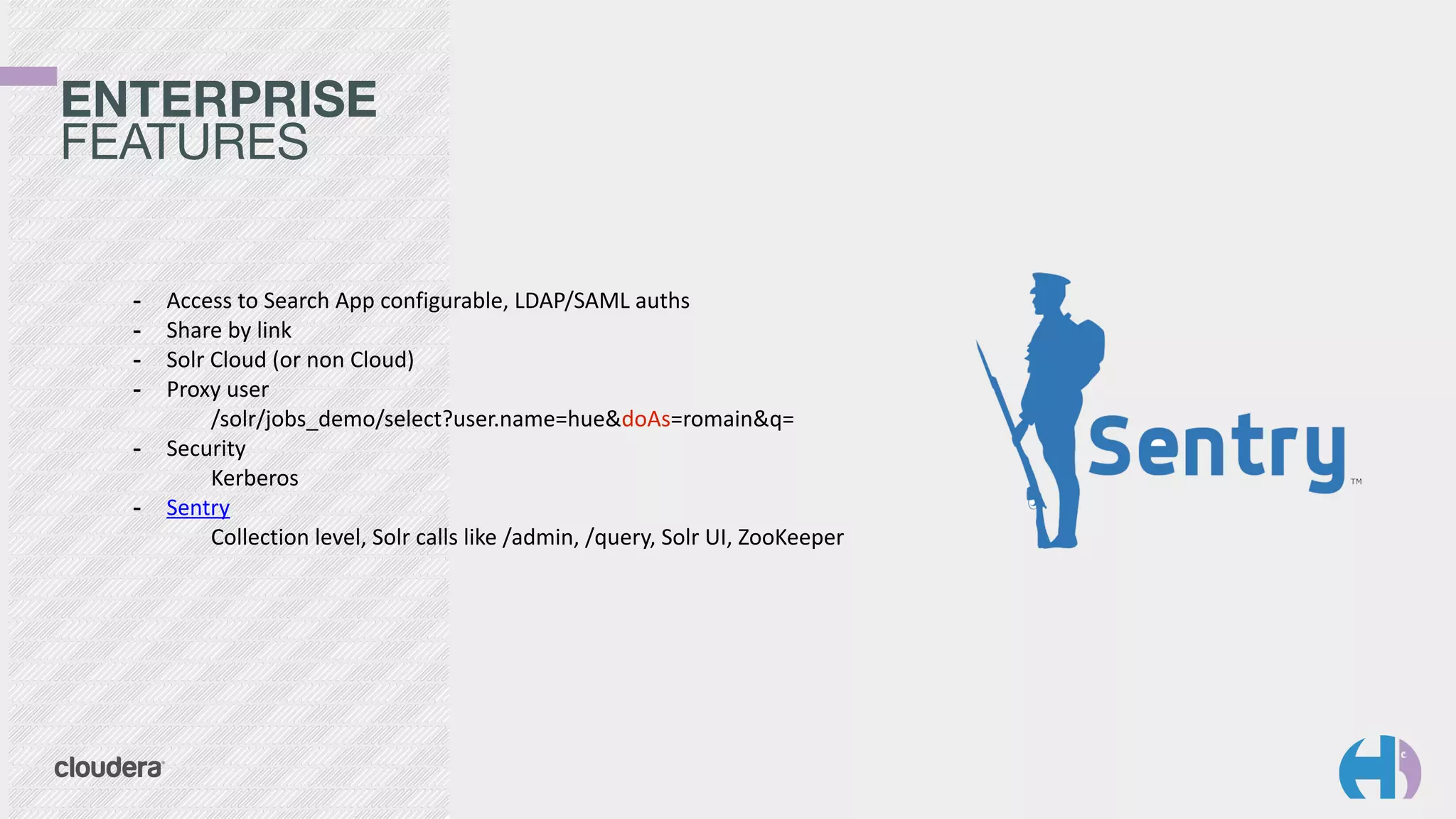 ENTERPRISE 
FEATURES
- Access	
  to	
  Search	
  App	
  configurable,	
  LDAP/SAML	
  auths	
  
- Share	
  by	
  link	
  
- Solr	
  Cloud	
  (or	
  non	
  Cloud)	
  
- Proxy	
  user 
	
  	
   /solr/jobs_demo/select?user.name=hue&doAs=romain&q=	
  
- Security 
	
  	
   Kerberos	
  
- Sentry 
	
  	
   Collection	
  level,	
  Solr	
  calls	
  like	
  /admin,	
  /query,	
  Solr	
  UI,	
  ZooKeeper
 