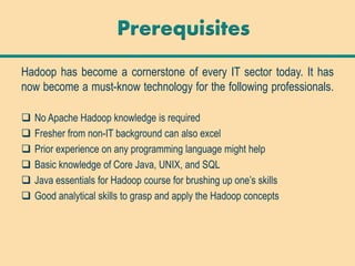 Hadoop has become a cornerstone of every IT sector today. It has
now become a must-know technology for the following professionals.
 No Apache Hadoop knowledge is required
 Fresher from non-IT background can also excel
 Prior experience on any programming language might help
 Basic knowledge of Core Java, UNIX, and SQL
 Java essentials for Hadoop course for brushing up one’s skills
 Good analytical skills to grasp and apply the Hadoop concepts
Prerequisites
 
