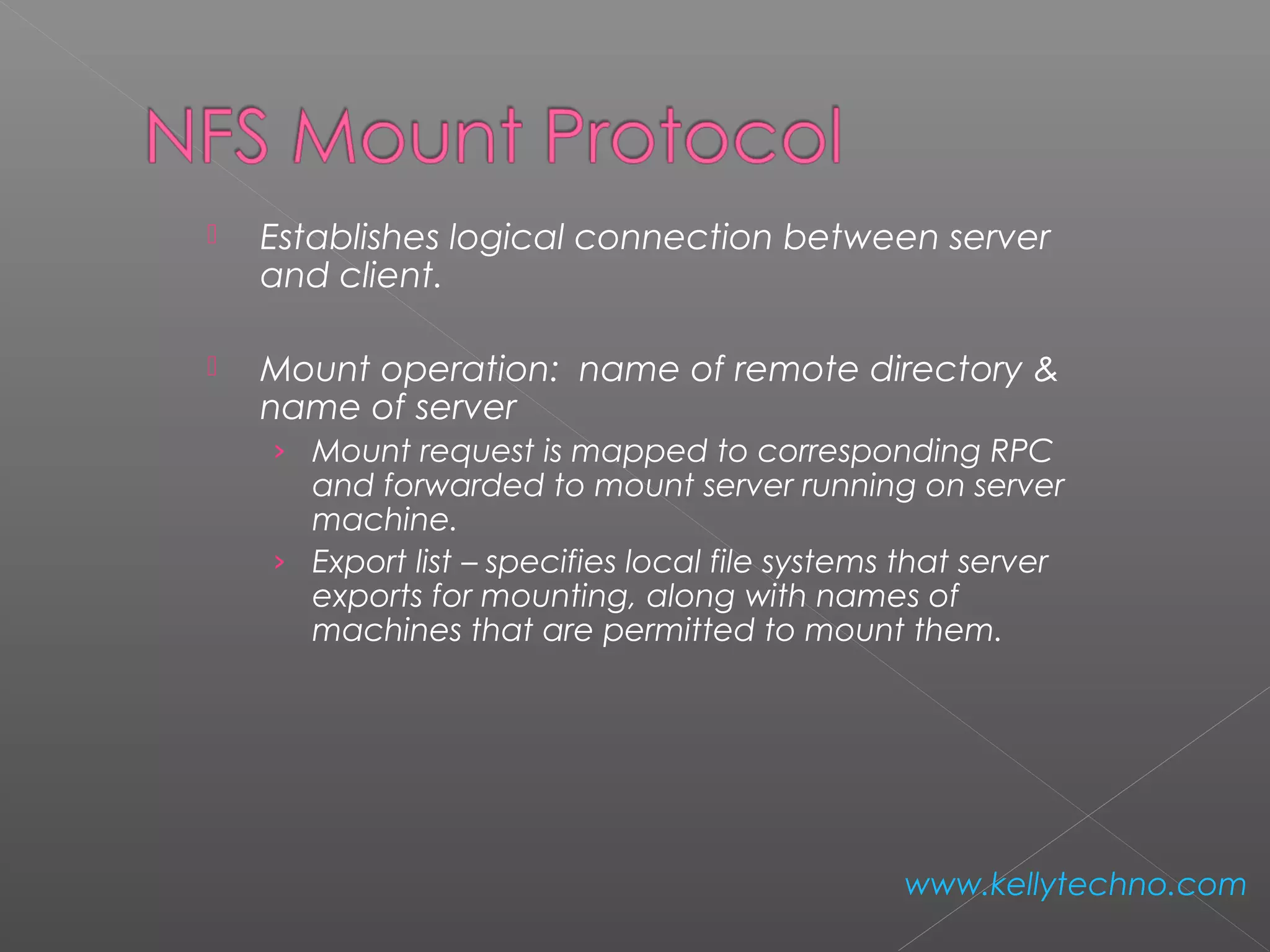  Establishes logical connection between server
and client.
 Mount operation: name of remote directory &
name of server
› Mount request is mapped to corresponding RPC
and forwarded to mount server running on server
machine.
› Export list – specifies local file systems that server
exports for mounting, along with names of
machines that are permitted to mount them.
www.kellytechno.com
 