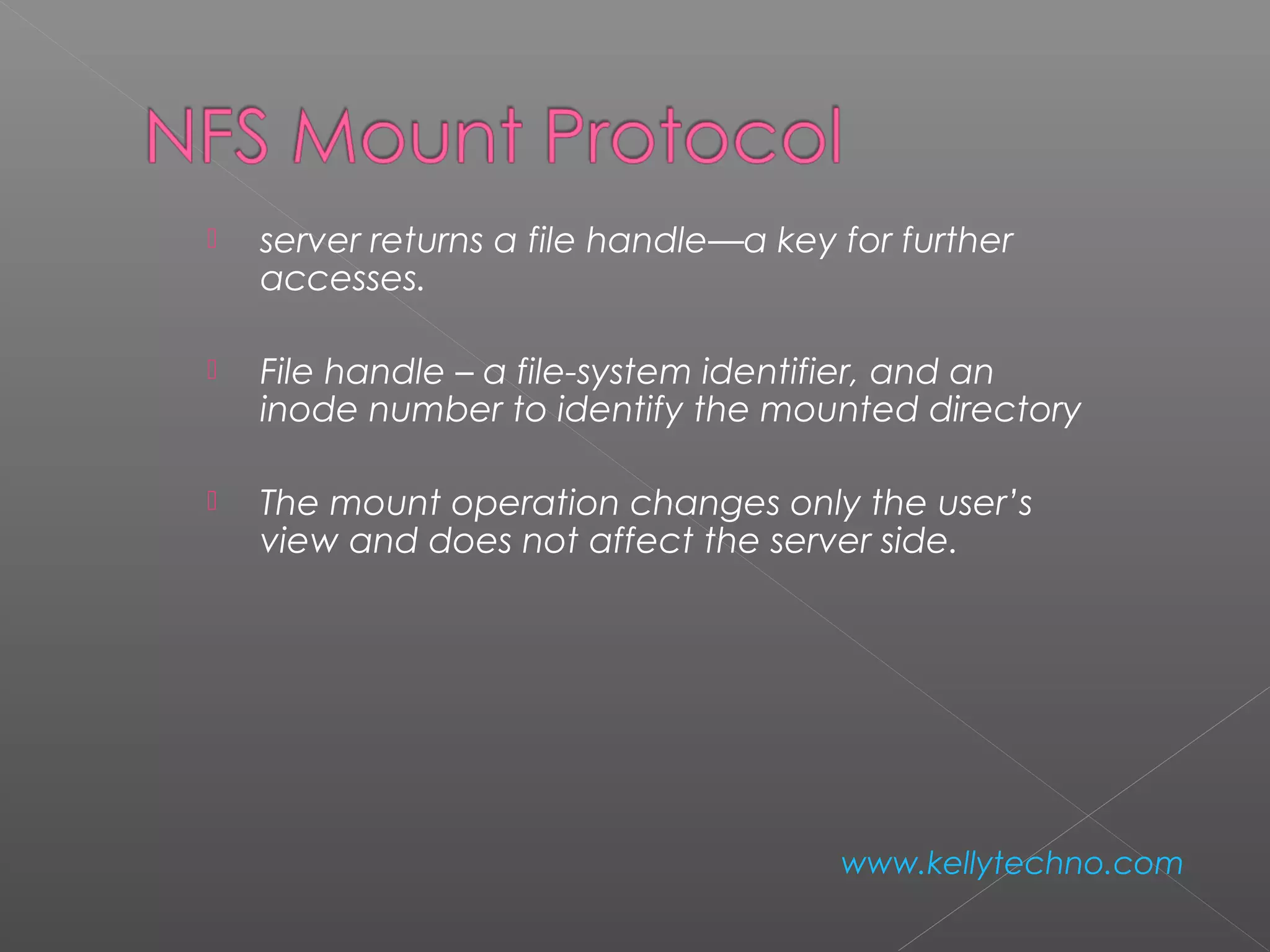  server returns a file handle—a key for further
accesses.
 File handle – a file-system identifier, and an
inode number to identify the mounted directory
 The mount operation changes only the user’s
view and does not affect the server side.
www.kellytechno.com
 