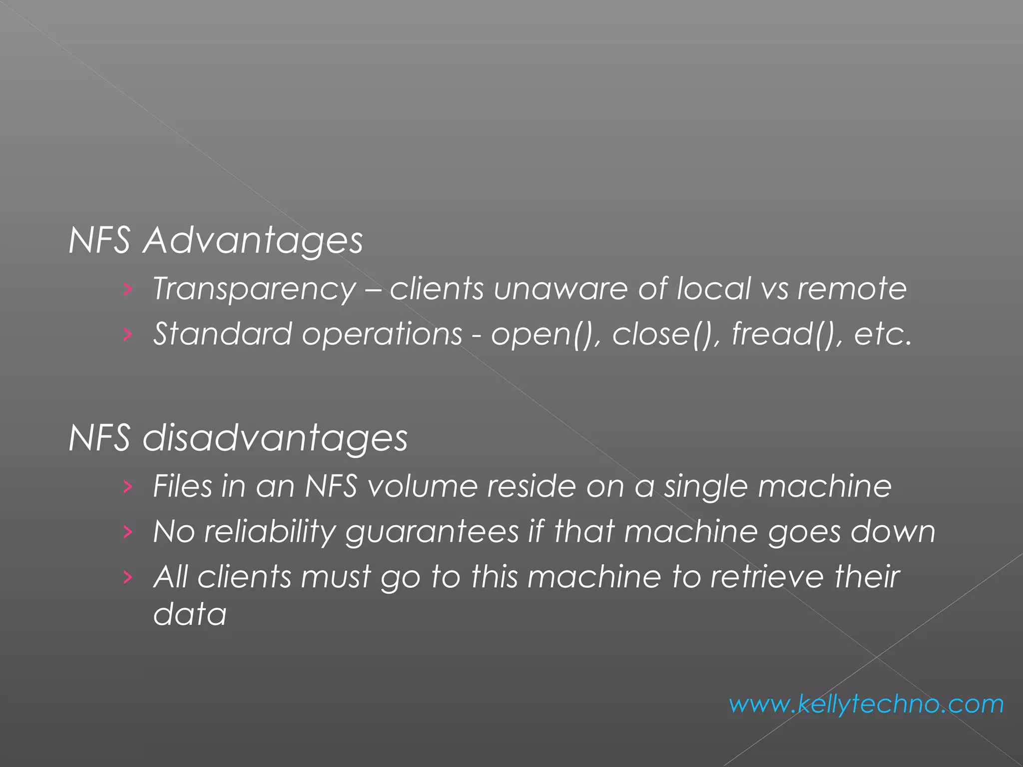 NFS Advantages
› Transparency – clients unaware of local vs remote
› Standard operations - open(), close(), fread(), etc.
NFS disadvantages
› Files in an NFS volume reside on a single machine
› No reliability guarantees if that machine goes down
› All clients must go to this machine to retrieve their
data
www.kellytechno.com
 