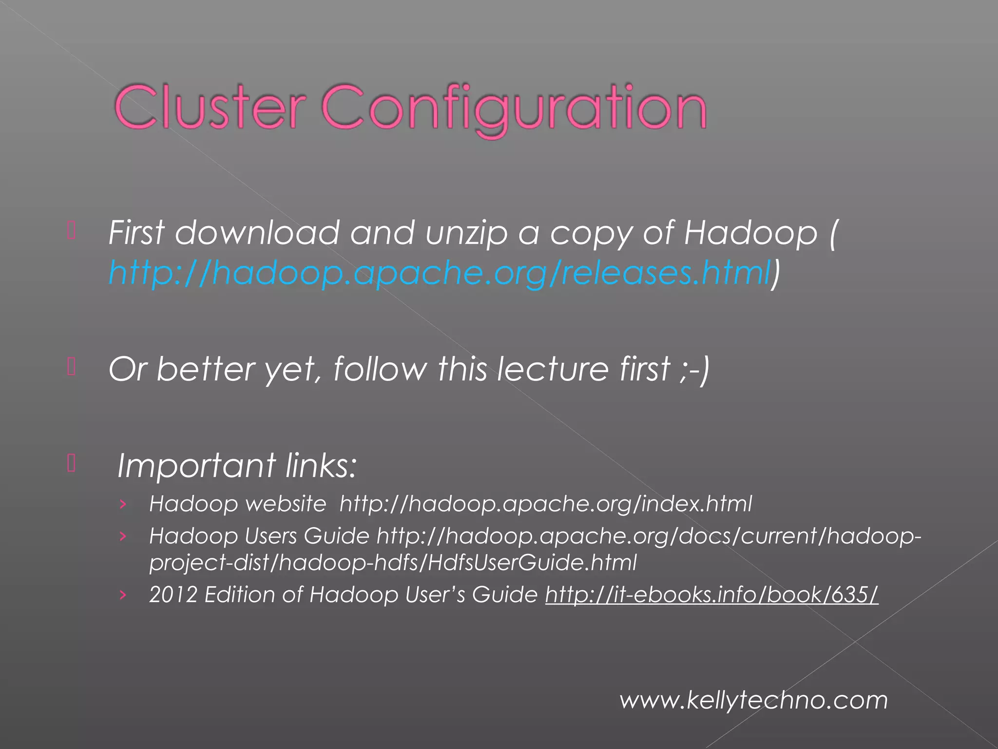  First download and unzip a copy of Hadoop (
http://hadoop.apache.org/releases.html)
 Or better yet, follow this lecture first ;-)
  Important links:
› Hadoop website http://hadoop.apache.org/index.html
› Hadoop Users Guide http://hadoop.apache.org/docs/current/hadoop-
project-dist/hadoop-hdfs/HdfsUserGuide.html
› 2012 Edition of Hadoop User’s Guide http://it-ebooks.info/book/635/
www.kellytechno.com
 