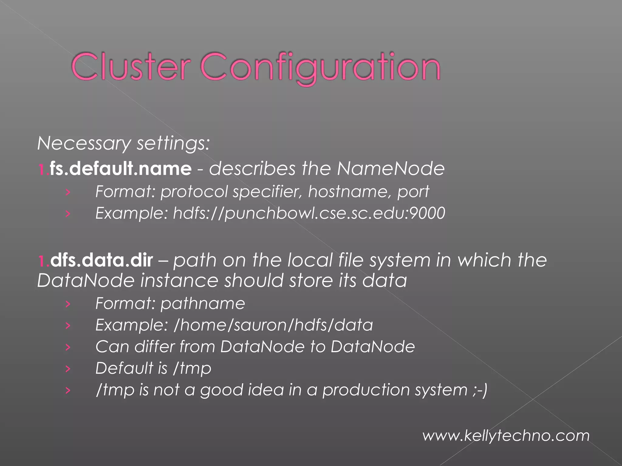 Necessary settings:
1.fs.default.name - describes the NameNode
› Format: protocol specifier, hostname, port
› Example: hdfs://punchbowl.cse.sc.edu:9000
1.dfs.data.dir – path on the local file system in which the
DataNode instance should store its data
› Format: pathname
› Example: /home/sauron/hdfs/data
› Can differ from DataNode to DataNode
› Default is /tmp
› /tmp is not a good idea in a production system ;-)
www.kellytechno.com
 