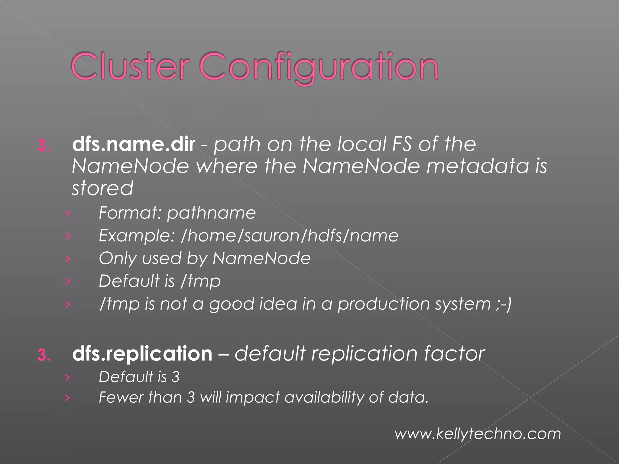 3. dfs.name.dir - path on the local FS of the
NameNode where the NameNode metadata is
stored
› Format: pathname
› Example: /home/sauron/hdfs/name
› Only used by NameNode
› Default is /tmp
› /tmp is not a good idea in a production system ;-)
3. dfs.replication – default replication factor
› Default is 3
› Fewer than 3 will impact availability of data.
www.kellytechno.com
 