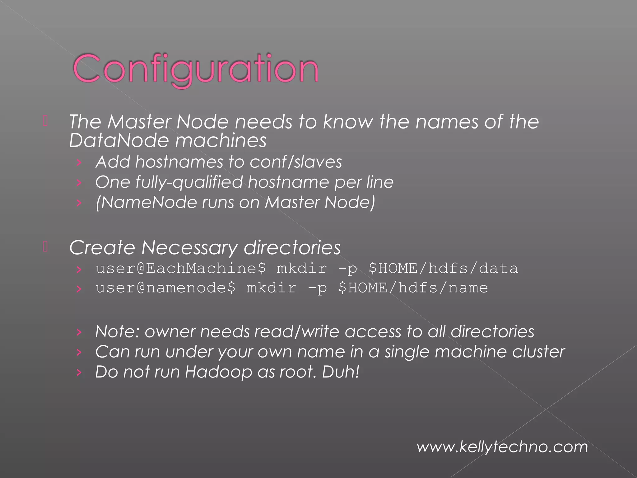  The Master Node needs to know the names of the
DataNode machines
› Add hostnames to conf/slaves
› One fully-qualified hostname per line
› (NameNode runs on Master Node)
 Create Necessary directories
› user@EachMachine$ mkdir -p $HOME/hdfs/data
› user@namenode$ mkdir -p $HOME/hdfs/name
› Note: owner needs read/write access to all directories
› Can run under your own name in a single machine cluster
› Do not run Hadoop as root. Duh!
www.kellytechno.com
 