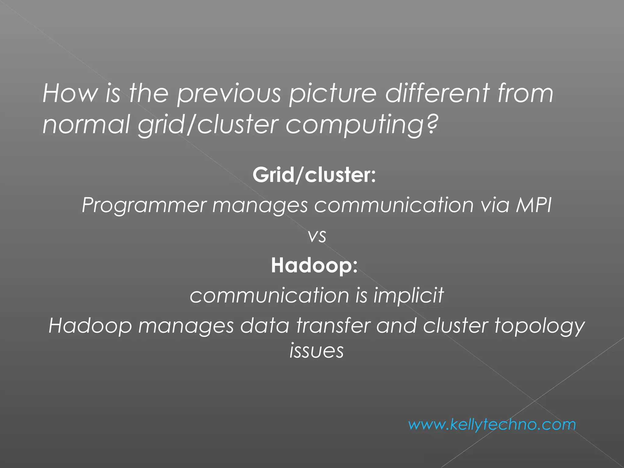 How is the previous picture different from
normal grid/cluster computing?
Grid/cluster:
Programmer manages communication via MPI
vs
Hadoop:
communication is implicit
Hadoop manages data transfer and cluster topology
issues
www.kellytechno.com
 