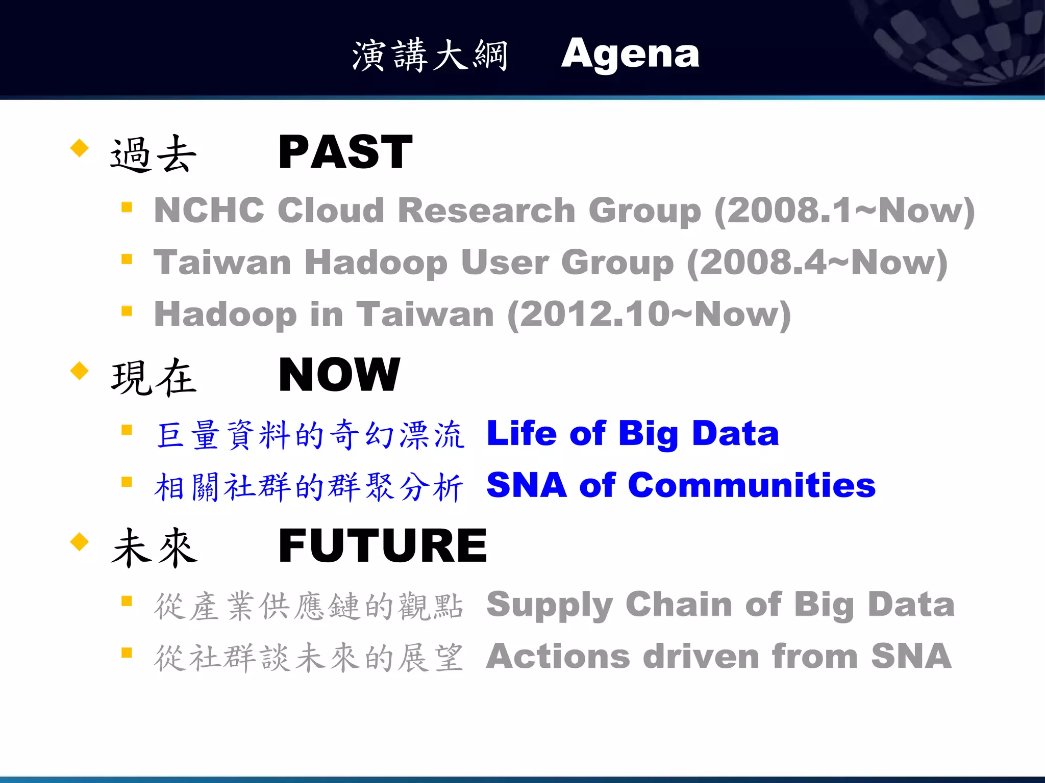 演講大綱　 Agena

   過去       PAST
    
        NCHC Cloud Research Group (2008.1~Now)
    
        Taiwan Hadoop User Group (2008.4~Now)
       Hadoop in Taiwan (2012.10~Now)
   現在       NOW
    
        巨量資料的奇幻漂流 Life of Big Data
    
        相關社群的群聚分析 SNA of Communities
   未來       FUTURE
       從產業供應鏈的觀點 Supply Chain of Big Data
    
        從社群談未來的展望 Actions driven from SNA
 