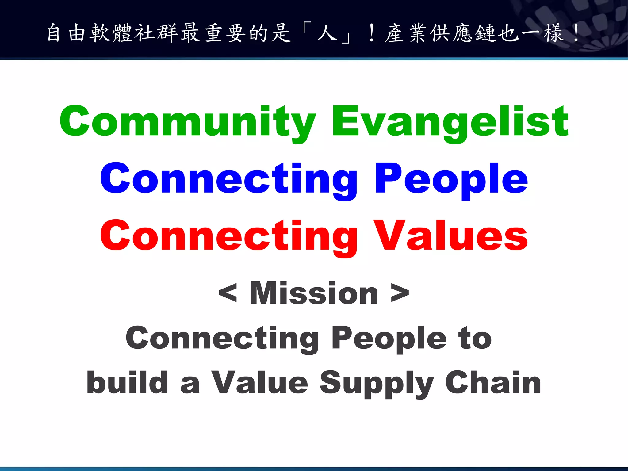 自由軟體社群最重要的是「人」！產業供應鏈也一樣！



Community Evangelist
 Connecting People
 Connecting Values
         < Mission >
   Connecting People to
 build a Value Supply Chain
 