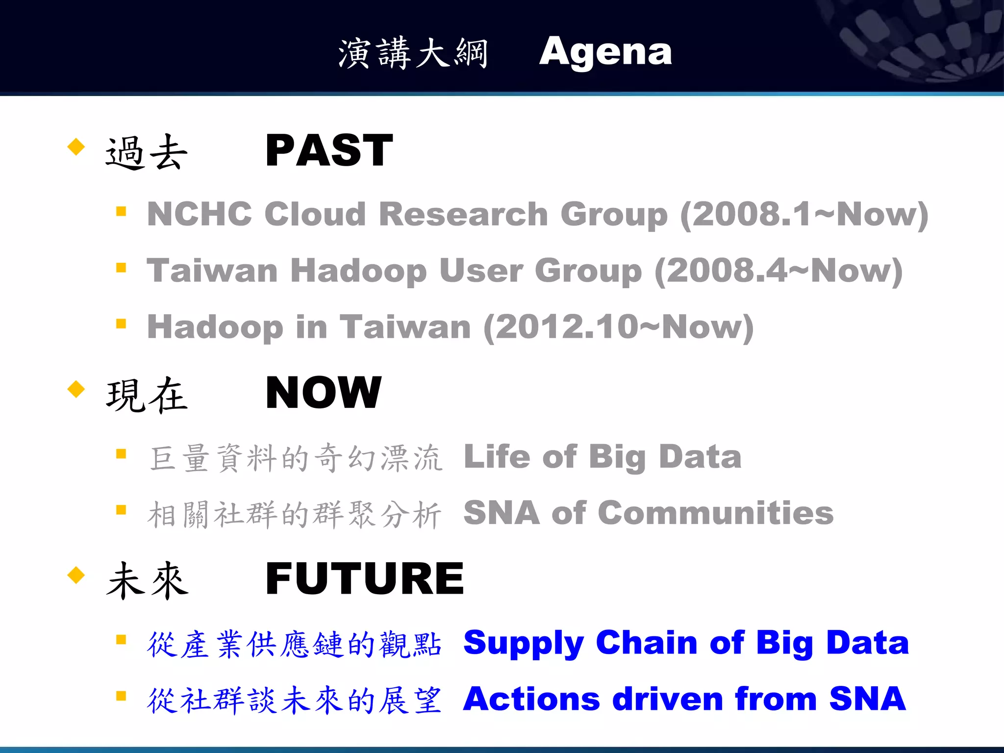 演講大綱　 Agena

   過去       PAST
    
        NCHC Cloud Research Group (2008.1~Now)
       Taiwan Hadoop User Group (2008.4~Now)
    
        Hadoop in Taiwan (2012.10~Now)
   現在       NOW
       巨量資料的奇幻漂流 Life of Big Data
    
        相關社群的群聚分析 SNA of Communities
   未來       FUTURE
    
        從產業供應鏈的觀點 Supply Chain of Big Data
    
        從社群談未來的展望 Actions driven from SNA
 