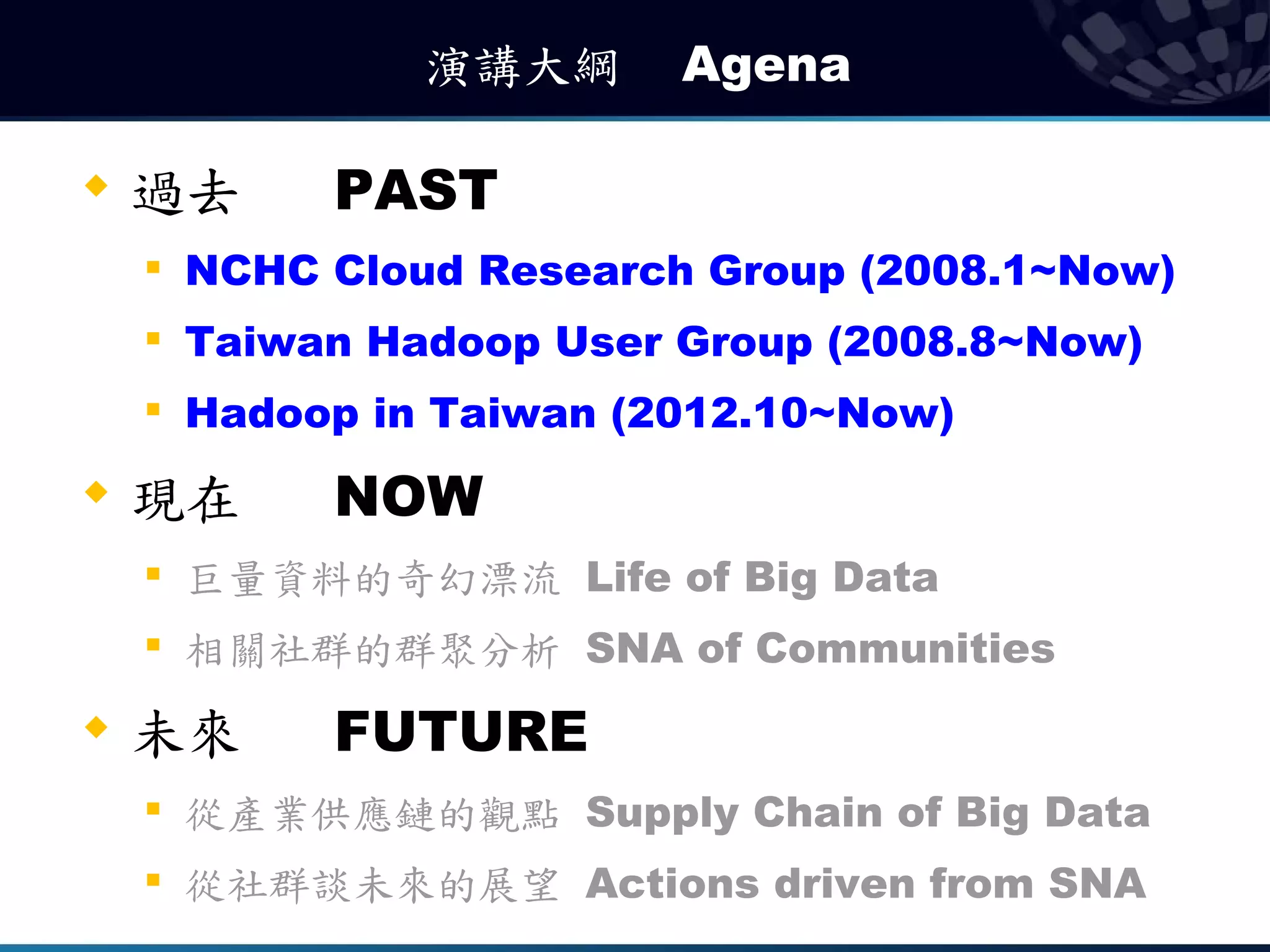 演講大綱　 Agena

   過去       PAST
    
        NCHC Cloud Research Group (2008.1~Now)
       Taiwan Hadoop User Group (2008.8~Now)
    
        Hadoop in Taiwan (2012.10~Now)
   現在       NOW
       巨量資料的奇幻漂流 Life of Big Data
    
        相關社群的群聚分析 SNA of Communities
   未來       FUTURE
    
        從產業供應鏈的觀點 Supply Chain of Big Data
    
        從社群談未來的展望 Actions driven from SNA
 