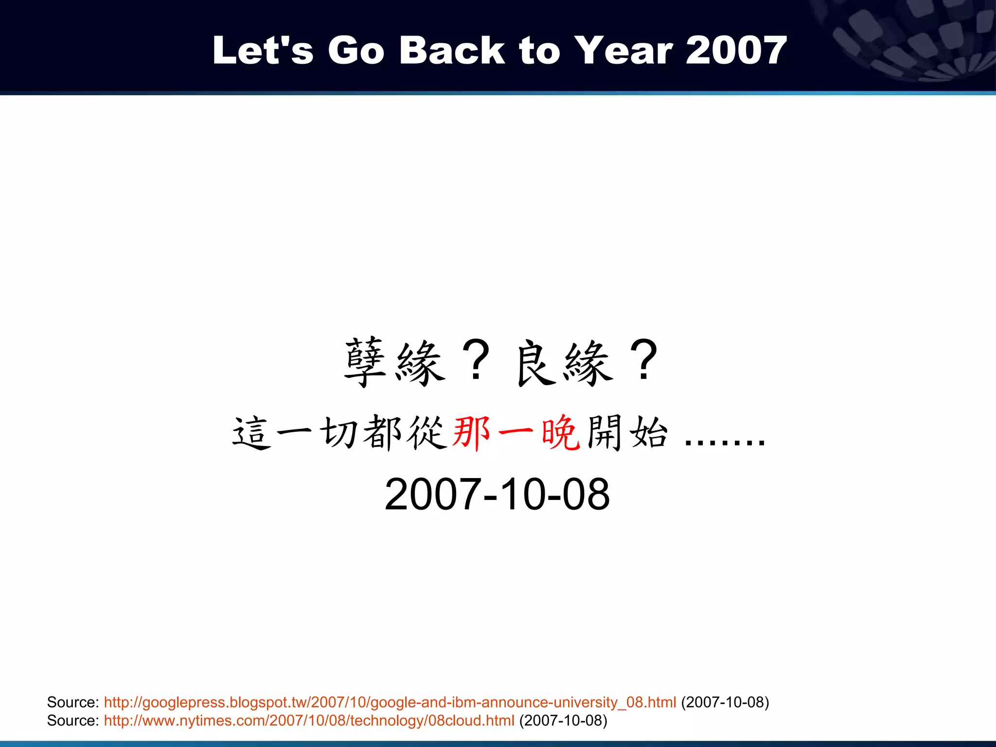 Let's Go Back to Year 2007




                                        孽緣 ? 良緣 ?
                         這一切都從那一晚開始 .......
                             2007-10-08



Source: http://googlepress.blogspot.tw/2007/10/google-and-ibm-announce-university_08.html (2007-10-08)
Source: http://www.nytimes.com/2007/10/08/technology/08cloud.html (2007-10-08)
 
