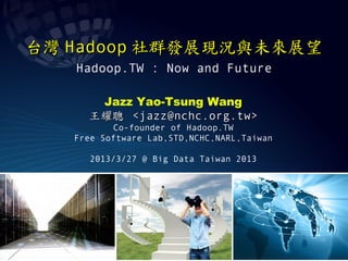 台灣 Hadoop 社群發展現況與未來展望
   Hadoop.TW : Now and Future

      Jazz Yao-Tsung Wang
     王耀聰 <jazz@nchc.org.tw>
          Co-founder of Hadoop.TW
   Free Software Lab,STD,NCHC,NARL,Taiwan

     2013/3/27 @ Big Data Taiwan 2013
 