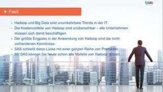 Fazit 
• Hadoop und Big Data sind unumkehrbare Trends in der IT. 
• Die Kostenvorteile von Hadoop sind unübersehbar – alle Unternehmen 
müssen sich damit beschäftigen. 
• Der größte Engpass in der Anwendung von Hadoop sind die nicht 
vorhandenen Kenntnisse. 
• SAS schließt diese Lücke mit einer ganzen Reihe von Produkten. 
• Mit SAS können Sie heute schon alle Vorteile von Hadoop nutzen. 
Copyr i g ht © 2012, SAS Ins t i tut e Inc . Al l r ights reser ve d . 
 