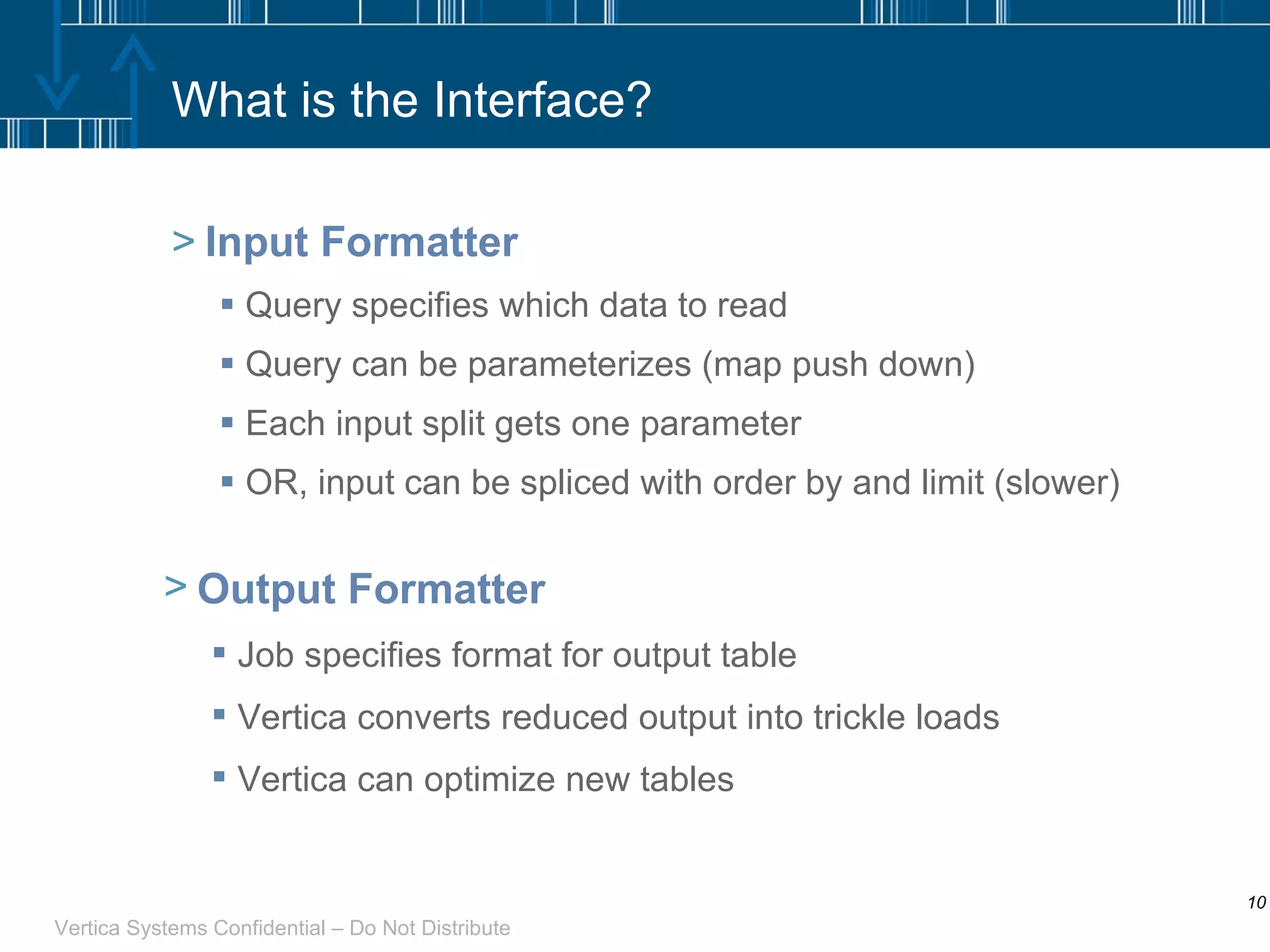 What is the Interface? Input Formatter Query specifies which data to read Query can be parameterizes (map push down) Each input split gets one parameter OR, input can be spliced with order by and limit (slower) Output Formatter Job specifies format for output table Vertica converts reduced output into trickle loads Vertica can optimize new tables 