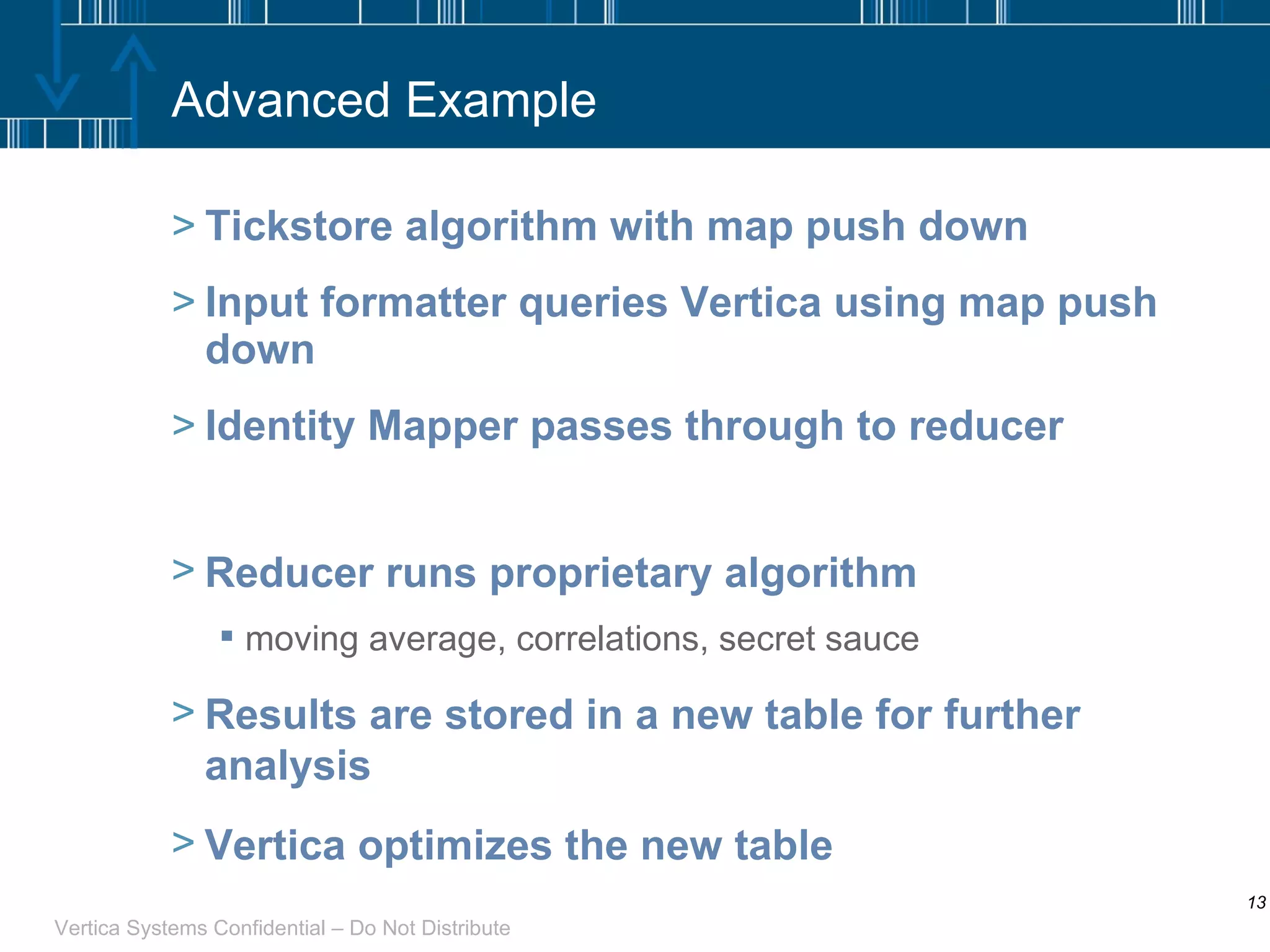 Advanced Example Tickstore algorithm with map push down Input formatter queries Vertica using map push down Identity Mapper passes through to reducer Reducer runs proprietary algorithm moving average, correlations, secret sauce Results are stored in a new table for further analysis Vertica optimizes the new table 